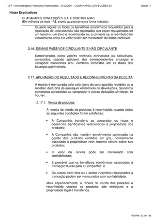 Notas Explicativas
GUARARAPES CONFECÇÕES S.A. E CONTROLADAS
(Em milhares de reais - R$, exceto quando de outra forma indicado)
Quando alguns ou todos os benefícios econômicos requeridos para a
liquidação de uma provisão são esperados que sejam recuperados de
um terceiro, um ativo é reconhecido se, e somente se, o reembolso for
virtualmente certo e o valor puder ser mensurado de forma confiável.
2.16. DEMAIS PASSIVOS CIRCULANTE E NÃO CIRCULANTE
Demonstrados pelos valores nominais conhecidos ou calculáveis,
acrescidos, quando aplicável, dos correspondentes encargos e
variações monetárias e/ou cambiais incorridos até as datas dos
balanços patrimoniais.
2.17. APURAÇÃO DO RESULTADO E RECONHECIMENTO DA RECEITA
A receita é mensurada pelo valor justo da contrapartida recebida ou a
receber, deduzida de quaisquer estimativas de devoluções, descontos
comerciais concedidos ao comprador e outras deduções similares, se
houver.
2.17.1. Venda de produtos
A receita de venda de produtos é reconhecida quando todas
as seguintes condições forem satisfeitas:
• A Companhia transferiu ao comprador os riscos e
benefícios significativos relacionados à propriedade dos
produtos;
• A Companhia não mantém envolvimento continuado na
gestão dos produtos vendidos em grau normalmente
associado à propriedade nem controle efetivo sobre tais
produtos;
• O valor da receita pode ser mensurado com
confiabilidade;
• É provável que os benefícios econômicos associados à
transação fluirão para a Companhia; e
• Os custos incorridos ou a serem incorridos relacionados à
transação podem ser mensurados com confiabilidade.
Mais especificamente, a receita de venda dos produtos é
reconhecida quando os produtos são entregues e a
propriedade legal é transferida.
PÁGINA: 52 de 118
DFP - Demonstrações Financeiras Padronizadas - 31/12/2011 - GUARARAPES CONFECÇÕES SA Versão : 1
 