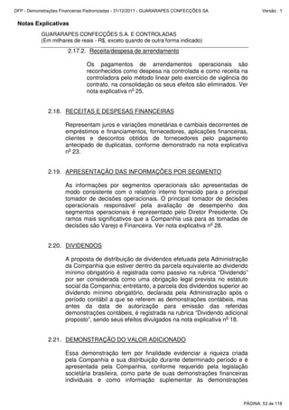 Notas Explicativas
GUARARAPES CONFECÇÕES S.A. E CONTROLADAS
(Em milhares de reais - R$, exceto quando de outra forma indicado)
2.17.2. Receita/despesa de arrendamento
Os pagamentos de arrendamentos operacionais são
reconhecidos como despesa na controlada e como receita na
controladora pelo método linear pelo exercício de vigência do
contrato, na consolidação os seus efeitos são eliminados. Ver
nota explicativa no
25.
2.18. RECEITAS E DESPESAS FINANCEIRAS
Representam juros e variações monetárias e cambiais decorrentes de
empréstimos e financiamentos, fornecedores, aplicações financeiras,
clientes e descontos obtidos de fornecedores pelo pagamento
antecipado de duplicatas, conforme demonstrado na nota explicativa
no
23.
2.19. APRESENTAÇÃO DAS INFORMAÇÕES POR SEGMENTO
As informações por segmentos operacionais são apresentadas de
modo consistente com o relatório interno fornecido para o principal
tomador de decisões operacionais. O principal tomador de decisões
operacionais responsável pela avaliação de desempenho dos
segmentos operacionais é representado pelo Diretor Presidente. Os
ramos mais significativos que a Companhia usa para as tomadas de
decisões são Varejo e Financeira. Ver nota explicativa no
28.
2.20. DIVIDENDOS
A proposta de distribuição de dividendos efetuada pela Administração
da Companhia que estiver dentro da parcela equivalente ao dividendo
mínimo obrigatório é registrada como passivo na rubrica “Dividendo”
por ser considerada como uma obrigação legal prevista no estatuto
social da Companhia; entretanto, a parcela dos dividendos superior ao
dividendo mínimo obrigatório, declarada pela Administração após o
período contábil a que se referem as demonstrações contábeis, mas
antes da data de autorização para emissão das referidas
demonstrações contábeis, é registrada na rubrica “Dividendo adicional
proposto”, sendo seus efeitos divulgados na nota explicativa no
18.
2.21. DEMONSTRAÇÃO DO VALOR ADICIONADO
Essa demonstração tem por finalidade evidenciar a riqueza criada
pela Companhia e sua distribuição durante determinado período e é
apresentada pela Companhia, conforme requerido pela legislação
societária brasileira, como parte de suas demonstrações financeiras
individuais e como informação suplementar às demonstrações
PÁGINA: 53 de 118
DFP - Demonstrações Financeiras Padronizadas - 31/12/2011 - GUARARAPES CONFECÇÕES SA Versão : 1
 