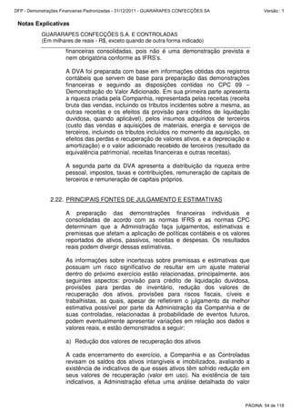 Notas Explicativas
GUARARAPES CONFECÇÕES S.A. E CONTROLADAS
(Em milhares de reais - R$, exceto quando de outra forma indicado)
financeiras consolidadas, pois não é uma demonstração prevista e
nem obrigatória conforme as IFRS’s.
A DVA foi preparada com base em informações obtidas dos registros
contábeis que servem de base para preparação das demonstrações
financeiras e seguindo as disposições contidas no CPC 09 –
Demonstração do Valor Adicionado. Em sua primeira parte apresenta
a riqueza criada pela Companhia, representada pelas receitas (receita
bruta das vendas, incluindo os tributos incidentes sobre a mesma, as
outras receitas e os efeitos da provisão para créditos de liquidação
duvidosa, quando aplicável), pelos insumos adquiridos de terceiros
(custo das vendas e aquisições de materiais, energia e serviços de
terceiros, incluindo os tributos incluídos no momento da aquisição, os
efeitos das perdas e recuperação de valores ativos, e a depreciação e
amortização) e o valor adicionado recebido de terceiros (resultado da
equivalência patrimonial, receitas financeiras e outras receitas).
A segunda parte da DVA apresenta a distribuição da riqueza entre
pessoal, impostos, taxas e contribuições, remuneração de capitais de
terceiros e remuneração de capitais próprios.
2.22. PRINCIPAIS FONTES DE JULGAMENTO E ESTIMATIVAS
A preparação das demonstrações financeiras individuais e
consolidadas de acordo com as normas IFRS e as normas CPC
determinam que a Administração faça julgamentos, estimativas e
premissas que afetam a aplicação de políticas contábeis e os valores
reportados de ativos, passivos, receitas e despesas. Os resultados
reais podem divergir dessas estimativas.
As informações sobre incertezas sobre premissas e estimativas que
possuam um risco significativo de resultar em um ajuste material
dentro do próximo exercício estão relacionadas, principalmente, aos
seguintes aspectos: provisão para crédito de liquidação duvidosa,
provisões para perdas de inventário, redução dos valores de
recuperação dos ativos, provisões para riscos fiscais, cíveis e
trabalhistas, as quais, apesar de refletirem o julgamento da melhor
estimativa possível por parte da Administração da Companhia e de
suas controladas, relacionadas à probabilidade de eventos futuros,
podem eventualmente apresentar variações em relação aos dados e
valores reais, e estão demonstrados a seguir:
a) Redução dos valores de recuperação dos ativos
A cada encerramento do exercício, a Companhia e as Controladas
revisam os saldos dos ativos intangíveis e imobilizados, avaliando a
existência de indicativos de que esses ativos têm sofrido redução em
seus valores de recuperação (valor em uso). Na existência de tais
indicativos, a Administração efetua uma análise detalhada do valor
PÁGINA: 54 de 118
DFP - Demonstrações Financeiras Padronizadas - 31/12/2011 - GUARARAPES CONFECÇÕES SA Versão : 1
 