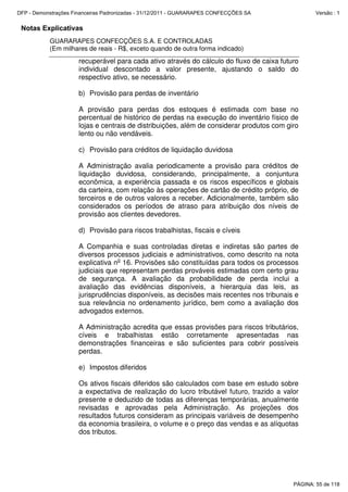 Notas Explicativas
GUARARAPES CONFECÇÕES S.A. E CONTROLADAS
(Em milhares de reais - R$, exceto quando de outra forma indicado)
recuperável para cada ativo através do cálculo do fluxo de caixa futuro
individual descontado a valor presente, ajustando o saldo do
respectivo ativo, se necessário.
b) Provisão para perdas de inventário
A provisão para perdas dos estoques é estimada com base no
percentual de histórico de perdas na execução do inventário físico de
lojas e centrais de distribuições, além de considerar produtos com giro
lento ou não vendáveis.
c) Provisão para créditos de liquidação duvidosa
A Administração avalia periodicamente a provisão para créditos de
liquidação duvidosa, considerando, principalmente, a conjuntura
econômica, a experiência passada e os riscos específicos e globais
da carteira, com relação às operações de cartão de crédito próprio, de
terceiros e de outros valores a receber. Adicionalmente, também são
considerados os períodos de atraso para atribuição dos níveis de
provisão aos clientes devedores.
d) Provisão para riscos trabalhistas, fiscais e cíveis
A Companhia e suas controladas diretas e indiretas são partes de
diversos processos judiciais e administrativos, como descrito na nota
explicativa no
16. Provisões são constituídas para todos os processos
judiciais que representam perdas prováveis estimadas com certo grau
de segurança. A avaliação da probabilidade de perda inclui a
avaliação das evidências disponíveis, a hierarquia das leis, as
jurisprudências disponíveis, as decisões mais recentes nos tribunais e
sua relevância no ordenamento jurídico, bem como a avaliação dos
advogados externos.
A Administração acredita que essas provisões para riscos tributários,
cíveis e trabalhistas estão corretamente apresentadas nas
demonstrações financeiras e são suficientes para cobrir possíveis
perdas.
e) Impostos diferidos
Os ativos fiscais diferidos são calculados com base em estudo sobre
a expectativa de realização do lucro tributável futuro, trazido a valor
presente e deduzido de todas as diferenças temporárias, anualmente
revisadas e aprovadas pela Administração. As projeções dos
resultados futuros consideram as principais variáveis de desempenho
da economia brasileira, o volume e o preço das vendas e as alíquotas
dos tributos.
PÁGINA: 55 de 118
DFP - Demonstrações Financeiras Padronizadas - 31/12/2011 - GUARARAPES CONFECÇÕES SA Versão : 1
 