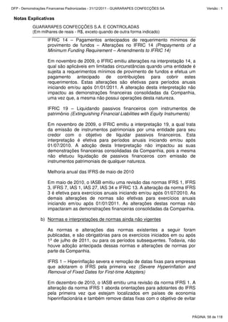 Notas Explicativas
GUARARAPES CONFECÇÕES S.A. E CONTROLADAS
(Em milhares de reais - R$, exceto quando de outra forma indicado)
IFRIC 14 – Pagamentos antecipados de requerimento mínimos de
provimento de fundos – Alterações no IFRIC 14 (Prepayments of a
Minimum Funding Requirement – Amendments to IFRIC 14)
Em novembro de 2009, o IFRIC emitiu alterações na interpretação 14, a
qual são aplicáveis em limitadas circunstâncias quando uma entidade é
sujeita a requerimentos mínimos de provimento de fundos e efetua um
pagamento antecipado de contribuições para cobrir estes
requerimentos. Estas alterações são efetivas para períodos anuais
iniciando em/ou após 01/01/2011. A alteração desta interpretação não
impactou as demonstrações financeiras consolidadas da Companhia,
uma vez que, a mesma não possui operações desta natureza.
IFRIC 19 – Liquidando passivos financeiros com instrumentos de
patrimônio (Extinguishing Financial Liabilities with Equity Instruments)
Em novembro de 2009, o IFRIC emitiu a interpretação 19, a qual trata
da emissão de instrumentos patrimoniais por uma entidade para seu
credor com o objetivo de liquidar passivos financeiros. Esta
interpretação é efetiva para períodos anuais iniciando em/ou após
01/07/2010. A adoção desta Interpretação não impactou as suas
demonstrações financeiras consolidadas da Companhia, pois a mesma
não efetuou liquidação de passivos financeiros com emissão de
instrumentos patrimoniais de qualquer natureza.
Melhoria anual das IFRS de maio de 2010
Em maio de 2010, o IASB emitiu uma revisão das normas IFRS 1, IFRS
3, IFRS 7, IAS 1, IAS 27, IAS 34 e IFRIC 13. A alteração da norma IFRS
3 é efetiva para exercícios anuais iniciando em/ou após 01/07/2010. As
demais alterações de normas são efetivas para exercícios anuais
iniciando em/ou após 01/01/2011. As alterações destas normas não
impactaram as demonstrações financeiras consolidadas da Companhia.
b) Normas e interpretações de normas ainda não vigentes
As normas e alterações das normas existentes a seguir foram
publicadas, e são obrigatórias para os exercícios iniciados em ou após
1º de julho de 2011, ou para os períodos subsequentes. Todavia, não
houve adoção antecipada dessas normas e alterações de normas por
parte da Companhia.
IFRS 1 – Hiperinflação severa e remoção de datas fixas para empresas
que adotarem o IFRS pela primeira vez (Severe Hyperinflation and
Removal of Fixed Dates for First-time Adopters)
Em dezembro de 2010, o IASB emitiu uma revisão da norma IFRS 1. A
alteração da norma IFRS 1 aborda orientações para adotantes do IFRS
pela primeira vez que estejam localizados em países de economia
hiperinflacionária e também remove datas fixas com o objetivo de evitar
PÁGINA: 58 de 118
DFP - Demonstrações Financeiras Padronizadas - 31/12/2011 - GUARARAPES CONFECÇÕES SA Versão : 1
 