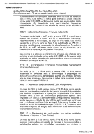 Notas Explicativas
GUARARAPES CONFECÇÕES S.A. E CONTROLADAS
(Em milhares de reais - R$, exceto quando de outra forma indicado)
o processamento de operações ocorridas antes da data de transição
para o IFRS. Esta norma é efetiva para exercícios anuais iniciando
em/ou após 01/07/2011. A Companhia avalia que as alterações desta
interpretação não impactarão suas demonstrações financeiras
consolidadas da Companhia em virtude da mesma já ter adotado o
IFRS 1.
IFRS 9 – Instrumentos financeiros (Financial Instruments)
Em novembro de 2009, o IASB emitiu a norma IFRS 9, a qual tem o
objetivo de substituir a norma IAS 39 – Instrumentos financeiros:
Reconhecimento e mensuração, ao longo de três fases. Esta norma
representa a primeira parte da fase 1 de substituição do IAS 39 e
aborda a classificação e mensuração de ativos financeiros. Em outubro
de 2010, o IASB adicionou nesta norma os requerimentos para
classificação e mensuração de passivos financeiros.
Esta norma e a alteração posteriormente efetuada são efetivas para
períodos anuais iniciando em/ou após 01/01/2015. A Companhia está
avaliando os efeitos oriundos da aplicação desta norma e eventuais
diferenças em relação ao IAS 39.
IFRS 10 – Demonstrações Financeiras Consolidadas (Consolidated
Financial Statements)
Em maio de 2011, o IASB emitiu a norma IFRS 10. Esta norma
estabelece os princípios para a apresentação e preparação de
demonstrações financeiras consolidadas quando uma entidade controla
uma ou mais empresas. Esta norma é efetiva para exercícios anuais
iniciando em/ou após 01/01/2013.
IFRS 11 – Acordos de compartilhamento (Joint Arrangements)
Em maio de 2011, o IASB emitiu a norma IFRS 11. Esta norma aborda
aspectos relacionados a definição do tratamento contábil de entidades
com controle compartilhado e operações compartilhada. Esta norma
também limita o uso da consolidação proporcional apenas para
empresas com operações compartilhadas (joint operations), passando a
aceitar apenas o método de equivalência patrimonial para empresas
com controle compartilhado (joint ventures). Esta norma é efetiva para
exercícios anuais iniciando em/ou após 01/01/2013. A Companhia está
avaliando o impacto da adoção desta norma em suas demonstrações
financeiras consolidadas.
IFRS 12 – Divulgações de participações em outras entidades
(Disclosure of Interests in Other Entities)
Em maio de 2011, o IASB emitiu a norma IFRS 12. Esta norma aborda
aspectos relacionados a divulgação da natureza e riscos associados a
participações detidas em controladas, controladas em conjunto e
PÁGINA: 59 de 118
DFP - Demonstrações Financeiras Padronizadas - 31/12/2011 - GUARARAPES CONFECÇÕES SA Versão : 1
 