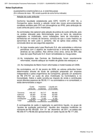 Notas Explicativas
GUARARAPES CONFECÇÕES S.A. E CONTROLADAS
(Em milhares de reais - R$, exceto quando de outra forma indicado)
Adoção do custo atribuído
Conforme faculdade estabelecida pelo ICPC 10/CPC 27 (IAS 16), a
Companhia optou durante a adoção inicial dos novos pronunciamentos
contábeis emitidos pelo CPC em convergência ao IFRS, pela atribuição do
custo atribuído para o ativo imobilizado.
As controladas não optaram pela adoção da prática do custo atribuído, pois
na análise efetuada pela Administração para os bens de relevância
registrados no imobilizado, como instalações, bens de informática e
benfeitorias em imóveis de terceiros, concluiu-se que o custo histórico se
aproximava do valor justo e, portanto, não se aplica essa prática. Tal
conclusão deve-se aos seguintes aspectos:
(i) As lojas locadas pela Lojas Riachuelo S.A. são submetidas a reformas
periódicas com o objetivo de modernizá-las e torná-las adequadas e
atrativas ao seu público. Nos últimos cinco anos, cerca de 60% das
lojas da Lojas Riachuelo S.A. foram remodeladas ou inauguradas;
(ii) As instalações das Centrais de Distribuição foram recentemente
reformadas, visando adequar ao modelo de gestão dos estoques; e
(iii) As instalações da Matriz foram reformadas e modernizadas em 2006.
Na controladora, em 01 de janeiro de 2009, os valores atribuídos foram
determinados através de laudo de avaliação preparado por empresa
independente e pelos engenheiros da Companhia, gerando um acréscimo
de R$ 279.741 ao custo do ativo imobilizado na Controladora e no
Consolidado. Sobre o saldo constitui-se imposto de renda e contribuição
social diferidos passivos de R$ 95.111 na controladora e no consolidado, e
estão demonstrados a seguir:
Custo Impostos Líquido em
atribuído incidentes 01/01/2009
Terrenos 149.167 50.717 98.450
Edifícios 49.287 16.758 32.529
Máquinas 71.922 24.453 47.469
Instalações 9.365 3.183 6.182
Total 279.741 95.111 184.630
A contrapartida do saldo é registrada no patrimônio líquido, no grupo de
“ajustes de avaliação patrimonial”, líquidos dos impostos incidentes no
montante de R$ 184.630. Em 31 de dezembro de 2011, os saldos são
R$ 259.477 e R$ 88.222 apresentando um saldo líquido de R$ 171.255.
PÁGINA: 74 de 118
DFP - Demonstrações Financeiras Padronizadas - 31/12/2011 - GUARARAPES CONFECÇÕES SA Versão : 1
 