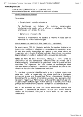 Notas Explicativas
GUARARAPES CONFECÇÕES S.A. E CONTROLADAS
(Em milhares de reais - R$, exceto quando de outra forma indicado)
Imobilizações em andamento
Consolidado:
• Benfeitorias em imóveis de terceiros
As benfeitorias em imóveis de terceiros compreendem,
substancialmente, gastos com a reforma ou adaptação das lojas,
amortizáveis entre cinco e dez anos.
• Construções em andamento
Refere-se a investimentos na abertura e reforma de lojas além de
melhorias nas centrais de distribuição.
Perdas pela não recuperabilidade de imobilizado (“impairment”)
De acordo com o CPC 01, “Redução ao Valor Recuperável de Ativos”, os
itens do ativo imobilizado, intangível e outros ativos que apresentam sinais
de que seus custos registrados são superiores aos seus valores de
recuperação são revisados detalhadamente para determinar a necessidade
de provisão para redução do saldo contábil a seu valor de realização.
Todos os itens do ativo imobilizado, intangível e outros ativos da
Companhia e de suas controladas (Transportadora Casa Verde Ltda. e
Midway Shopping Center Ltda.) que apresentam sinais de que seus custos
registrados são superiores aos seus valores de recuperação foram
revisados detalhadamente para determinar a necessidade de provisão para
redução do saldo contábil a seu valor de realização.
Em relação à controlada Lojas Riachuelo, a menor unidade geradora de
caixa para avaliar a recuperação dos ativos tangíveis e intangíveis
corresponde a cada uma de suas lojas. Foram estabelecidos indicadores
de desempenho operacional e financeiro e, para as lojas que apresentam
indicadores negativos, a Administração efetuou análise detalhada do valor
recuperável para cada ativo pelo método do fluxo de caixa futuro individual
(por loja) descontado a valor presente e comparado ao valor dos ativos.
Em 31 de dezembro de 2011, não foram identificados eventos que
indicassem a necessidade de efetuar cálculos para avaliar eventual
redução do imobilizado, intangível e outros ativos ao seu valor de
recuperação.
PÁGINA: 75 de 118
DFP - Demonstrações Financeiras Padronizadas - 31/12/2011 - GUARARAPES CONFECÇÕES SA Versão : 1
 