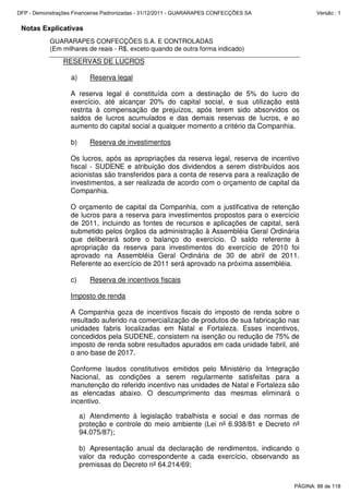 Notas Explicativas
GUARARAPES CONFECÇÕES S.A. E CONTROLADAS
(Em milhares de reais - R$, exceto quando de outra forma indicado)
RESERVAS DE LUCROS
a) Reserva legal
A reserva legal é constituída com a destinação de 5% do lucro do
exercício, até alcançar 20% do capital social, e sua utilização está
restrita à compensação de prejuízos, após terem sido absorvidos os
saldos de lucros acumulados e das demais reservas de lucros, e ao
aumento do capital social a qualquer momento a critério da Companhia.
b) Reserva de investimentos
Os lucros, após as apropriações da reserva legal, reserva de incentivo
fiscal - SUDENE e atribuição dos dividendos a serem distribuídos aos
acionistas são transferidos para a conta de reserva para a realização de
investimentos, a ser realizada de acordo com o orçamento de capital da
Companhia.
O orçamento de capital da Companhia, com a justificativa de retenção
de lucros para a reserva para investimentos propostos para o exercício
de 2011, incluindo as fontes de recursos e aplicações de capital, será
submetido pelos órgãos da administração à Assembléia Geral Ordinária
que deliberará sobre o balanço do exercício. O saldo referente à
apropriação da reserva para investimentos do exercício de 2010 foi
aprovado na Assembléia Geral Ordinária de 30 de abril de 2011.
Referente ao exercício de 2011 será aprovado na próxima assembléia.
c) Reserva de incentivos fiscais
Imposto de renda
A Companhia goza de incentivos fiscais do imposto de renda sobre o
resultado auferido na comercialização de produtos de sua fabricação nas
unidades fabris localizadas em Natal e Fortaleza. Esses incentivos,
concedidos pela SUDENE, consistem na isenção ou redução de 75% de
imposto de renda sobre resultados apurados em cada unidade fabril, até
o ano-base de 2017.
Conforme laudos constitutivos emitidos pelo Ministério da Integração
Nacional, as condições a serem regularmente satisfeitas para a
manutenção do referido incentivo nas unidades de Natal e Fortaleza são
as elencadas abaixo. O descumprimento das mesmas eliminará o
incentivo.
a) Atendimento à legislação trabalhista e social e das normas de
proteção e controle do meio ambiente (Lei nº 6.938/81 e Decreto nº
94.075/87);
b) Apresentação anual da declaração de rendimentos, indicando o
valor da redução correspondente a cada exercício, observando as
premissas do Decreto nº 64.214/69;
PÁGINA: 88 de 118
DFP - Demonstrações Financeiras Padronizadas - 31/12/2011 - GUARARAPES CONFECÇÕES SA Versão : 1
 