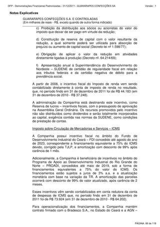 Notas Explicativas
GUARARAPES CONFECÇÕES S.A. E CONTROLADAS
(Em milhares de reais - R$, exceto quando de outra forma indicado)
c) Proibição da distribuição aos sócios ou acionistas do valor do
imposto que deixar de ser pago em virtude da redução;
d) Constituição de reserva de capital com o valor resultante da
redução, a qual somente poderá ser utilizada para absorção de
prejuízo ou aumento de capital social (Decreto-lei nº 1.598/77);
e) Obrigação de aplicar o valor da redução em atividades
diretamente ligadas à produção (Decreto nº. 64.214/69);
f) Apresentação anual à Superintendência do Desenvolvimento do
Nordeste – SUDENE de certidão de regularidade fiscal em relação
aos tributos federais e da certidão negativa de débito para a
previdência social.
A partir de 2008, o incentivo fiscal do Imposto de renda vem sendo
contabilizado diretamente à conta de imposto de renda no resultado,
que, no período findo em 31 de dezembro de 2011 foi de R$ 44.183 (em
31 de dezembro de 2010 - R$ 37.248).
A administração da Companhia está destinando este incentivo, como
Reserva de lucros – incentivos fiscais, com o pressuposto de aprovação
na Assembléia Geral Ordinária. Os recursos promovidos pelo incentivo
não são distribuídos como dividendos e serão totalmente incorporados
ao capital, exigência contida nas normas da SUDENE, como condições
de prestação de contas.
Imposto sobre Circulação de Mercadorias e Serviços – ICMS
A Companhia possui incentivo fiscal no âmbito do Fundo de
Desenvolvimento Industrial do Ceará – FDI concedido até agosto do ano
de 2023, correspondente a financiamento equivalente a 75% do ICMS
devido, corrigido pela TJLP, e amortização com desconto de 99% após
carência de 1 mês.
Adicionalmente, a Companhia é beneficiária de incentivos no âmbito do
Programa de Apoio ao Desenvolvimento Industrial do Rio Grande do
Norte – PROADI, concedidos até maio de 2019, sob a forma de
financiamentos equivalentes a 75% do valor do ICMS. Os
financiamentos estão sujeitos a juros de 3% a.a. e a atualização
monetária com base na variação da TR. A amortização das parcelas
ocorrerá com desconto de 99% do valor atualizado, após carência de 2
meses.
Esses incentivos vêm sendo contabilizados em conta redutora da conta
de despesas de ICMS que, no período findo em 31 de dezembro de
2011 foi de R$ 73.924 (em 31 de dezembro de 2010 - R$ 64.202).
Para operacionalização dos financiamentos, a Companhia mantém
contrato firmado com o Bradesco S.A., no Estado do Ceará e a AGN –
PÁGINA: 89 de 118
DFP - Demonstrações Financeiras Padronizadas - 31/12/2011 - GUARARAPES CONFECÇÕES SA Versão : 1
 