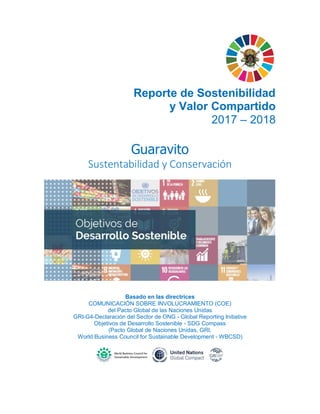 Reporte de Sostenibilidad
y Valor Compartido
2017 – 2018
Guaravito
Sustentabilidad y Conservación
Basado en las directrices
COMUNICACIÓN SOBRE INVOLUCRAMIENTO (COE)
del Pacto Global de las Naciones Unidas
GRI-G4-Declaración del Sector de ONG - Global Reporting Initiative
Objetivos de Desarrollo Sostenible - SDG Compass
(Pacto Global de Naciones Unidas, GRI,
World Business Council for Sustainable Development - WBCSD)
 