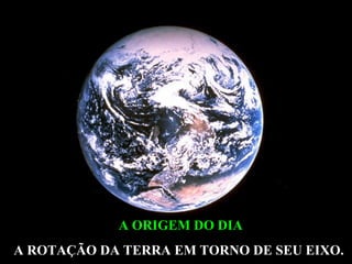 A ORIGEM DO DIA  A ROTAÇÃO DA TERRA EM TORNO DE SEU EIXO. 