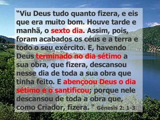 “ Viu Deus tudo quanto fizera, e eis que era muito bom. Houve tarde e manhã, o  sexto dia . Assim, pois, foram acabados os céus e a terra e todo o seu exército. E, havendo Deus  terminado no dia sétimo  a sua obra, que fizera, descansou nesse dia de toda a sua obra que tinha feito. E  abençoou   Deus o dia   sétimo e o santificou ; porque nele descansou de toda a obra que, como Criador, fizera. “  Gênesis 2: 1-3 
