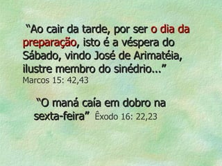 “ Ao cair da tarde, por ser  o dia da   preparação , isto é a véspera do Sábado, vindo José de Arimatéia, ilustre membro do sinédrio...”   Marcos 15: 42,43 “ O maná caía em dobro na sexta-feira”   Êxodo 16: 22,23 