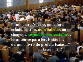 “  Indo para Nazaré, onde fora criado, entrou,   num Sábado , na   sinagoga ,  segundo o seu costume , e   levantou-se para ler. Então lhe deram o livro do profeta Isaías...”   Lucas 4: 16,17 