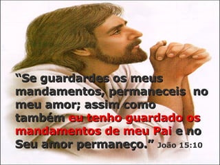 “ Se guardardes os meus mandamentos, permaneceis  no meu amor; assim como também  eu tenho guardado os   mandamentos de meu Pai  e no Seu amor permaneço.”   João 15:10 