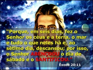 “ Porque, em seis dias, fez o Senhor os céus e a terra, o mar e tudo o que neles há e, ao sétimo dia, descansou; por isso, o Senhor  ABENÇOOU  o dia de sábado e o   SANTIFICOU.”   Êxodo 20:11 