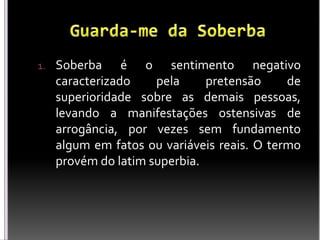 1. Soberba é o sentimento negativo
caracterizado pela pretensão de
superioridade sobre as demais pessoas,
levando a manifestações ostensivas de
arrogância, por vezes sem fundamento
algum em fatos ou variáveis reais. O termo
provém do latim superbia.
 