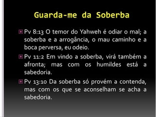  Pv 8:13 O temor do Yahweh é odiar o mal; a
soberba e a arrogância, o mau caminho e a
boca perversa, eu odeio.
 Pv 11:2 Em vindo a soberba, virá também a
afronta; mas com os humildes está a
sabedoria.
 Pv 13:10 Da soberba só provém a contenda,
mas com os que se aconselham se acha a
sabedoria.
 