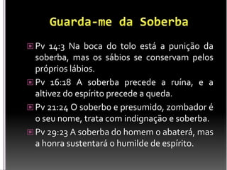  Pv 14:3 Na boca do tolo está a punição da
soberba, mas os sábios se conservam pelos
próprios lábios.
 Pv 16:18 A soberba precede a ruína, e a
altivez do espírito precede a queda.
 Pv 21:24 O soberbo e presumido, zombador é
o seu nome, trata com indignação e soberba.
 Pv 29:23 A soberba do homem o abaterá, mas
a honra sustentará o humilde de espírito.
 