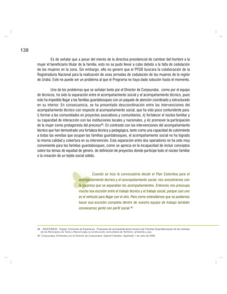 138
Es de señalar que a pesar del interés de la directiva presidencial de cambiar del hombre a la
mujer el beneficiario titular de la familia, esto no se pudo llevar a cabo debido a la falta de cedulación
de las mujeres en la zona. Sin embargo, ello no generó que el PFGB buscara la colaboración de la
Registraduría Nacional para la realización de unas jornadas de cedulación de las mujeres de la región
de Urabá. Este no puede ser un problema al que el Programa no haya dado solución hasta el momento.
Uno de los problemas que se señalan tanto por el Director de Corpouraba, como por el equipo
de técnicos, ha sido la separación entre el acompañamiento social y el acompañamiento técnico, pues
esto ha impedido llegar a las familias guardabosques con un paquete de atención coordinado y estructurado
en su interior. En consecuencia, se ha presentado descoordinación entre las intervenciones del
acompañamiento técnico con respecto al acompañamiento social, que ha sido poco contundente para:
i) formar a las comunidades en proyectos asociativos y comunitarios, ii) fortalecer el núcleo familiar y
su capacidad de interacción con las instituciones locales y nacionales, y iii) promover la participación
de la mujer como protagonista del proceso39. En contraste con las intervenciones del acompañamiento
técnico que han demostrado una fortaleza técnica y pedagógica, tanto como una capacidad de cubrimiento
a todas las veredas que ocupan las familias guardabosques, el acompañamiento social no ha logrado
la misma calidad y cobertura en su intervención. Esta separación entre dos operadores no ha sido muy
conveniente para las familias guardabosques, como se aprecia en la incapacidad de incluir conceptos
sobre los temas de equidad de género, de definición de proyectos donde participe todo el núcleo familiar
o la creación de un tejido social sólido.
Cuando se hizo la convocatoria desde el Plan Colombia para el
acompañamiento técnico y el acompañamiento social, nos encontramos con
la sorpresa que se separaban los acompañamientos. Entonces nos preocupa
mucho esa escisión entre el trabajo técnico y el trabajo social, porque casi uno
es el vehículo para llegar con el otro. Pero como entendíamos que no podíamos
hacer esa escisión completa dentro de nuestro equipo de trabajo también
convocamos gente con perfil social.40
39. ASOCOMUN. Tulipas: Horizonte de Esperanza. Propuesta de acompañamiento social a las Familias Guardabosques de las veredas
de los Municipios de Turbo y Necoclí para la construcción comunitaria de Territorio, ambiente y paz.
40. Corpouraba. Entrevista con el Director de Corpouraba, Gabriel Ceballos. Apartadó 1 de Julio de 2005
 