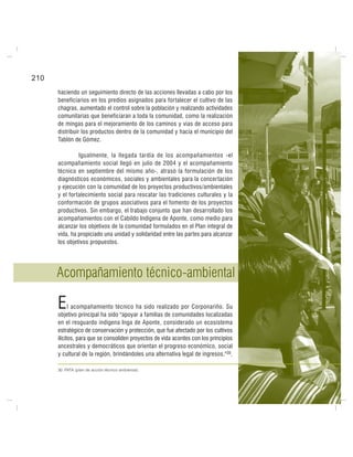 210
haciendo un seguimiento directo de las acciones llevadas a cabo por los
beneficiarios en los predios asignados para fortalecer el cultivo de las
chagras, aumentado el control sobre la población y realizando actividades
comunitarias que beneficiaran a toda la comunidad, como la realización
de mingas para el mejoramiento de los caminos y vías de acceso para
distribuir los productos dentro de la comunidad y hacia el municipio del
Tablón de Gómez.
Igualmente, la llegada tardía de los acompañamientos -el
acompañamiento social llegó en julio de 2004 y el acompañamiento
técnico en septiembre del mismo año-, atrasó la formulación de los
diagnósticos económicos, sociales y ambientales para la concertación
y ejecución con la comunidad de los proyectos productivos/ambientales
y el fortalecimiento social para rescatar las tradiciones culturales y la
conformación de grupos asociativos para el fomento de los proyectos
productivos. Sin embargo, el trabajo conjunto que han desarrollado los
acompañamientos con el Cabildo Indígena de Aponte, como medio para
alcanzar los objetivos de la comunidad formulados en el Plan integral de
vida, ha propiciado una unidad y solidaridad entre las partes para alcanzar
los objetivos propuestos.
Acompañamiento técnico-ambiental
El acompañamiento técnico ha sido realizado por Corponariño. Su
objetivo principal ha sido "apoyar a familias de comunidades localizadas
en el resguardo indígena Inga de Aponte, considerado un ecosistema
estratégico de conservación y protección, que fue afectado por los cultivos
ilícitos, para que se consoliden proyectos de vida acordes con los principios
ancestrales y democráticos que orientan el progreso económico, social
y cultural de la región, brindándoles una alternativa legal de ingresos."30.
30. PATA (plan de acción técnico ambiental).
 