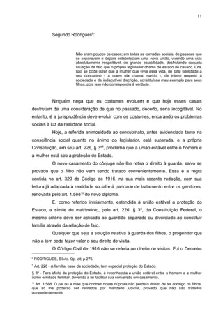 11



               Segundo Rodrigues8:



                             Não eram poucos os casos; em todas as camadas sociais, de pessoas que
                             se separavam e depois estabeleciam uma nova união, vivendo uma vida
                             absolutamente respeitável, de grande estabilidade, desfrutando daquela
                             situação de fato que o próprio legislador chama de estado de casado. Ora,
                             não se pode dizer que a mulher que vivia essa vida, de total fidelidade a
                             seu concubino - a quem ela chama marido -, de inteiro respeito à
                             sociedade e de indiscutível discrição, constituísse mau exemplo para seus
                             filhos, pois isso não correspondia à verdade.



               Ninguém nega que os costumes evoluem e que hoje esses casais
desfrutam de uma consideração de que no passado, decerto, seria incogitável. No
entanto, é a jurisprudência deve evoluir com os costumes, encarando os problemas
sociais à luz da realidade social.
               Hoje, a referida animosidade ao concubinato, antes evidenciada tanto na
consciência social quanto no ânimo do legislador, está superada, e a própria
Constituição, em seu art. 226, § 3º9, proclama que a união estável entre o homem e
a mulher está sob a proteção do Estado.
               O novo casamento do cônjuge não lhe retira o direito à guarda, salvo se
provado que o filho não vem sendo tratado convenientemente. Essa é a regra
contida no art. 329 do Código de 1916, na sua mais recente redação, com sua
leitura já adaptada à realidade social e à paridade de tratamento entre os genitores,
renovada pelo art. 1.58810 do novo diploma.
               E, como referido inicialmente, estendida à união estável a proteção do
Estado, a símile do matrimônio, pelo art. 226, § 3º, da Constituição Federal, o
mesmo critério deve ser aplicado ao guardião separado ou divorciado ao constituir
família através da relação de fato.
               Qualquer que seja a solução relativa à guarda dos filhos, o progenitor que
não a tem pode fazer valer o seu direito de visita.
               O Código Civil de 1916 não se referia ao direito de visitas. Foi o Decreto-
8
    RODRIGUES, Sílvio. Op. cit, p.275.
9
     Art. 226 - A família, base da sociedade, tem especial proteção do Estado.
§ 3º - Para efeito da proteção do Estado, é reconhecida a união estável entre o homem e a mulher
como entidade familiar, devendo a lei facilitar sua conversão em casamento.
10
  Art. 1.588. O pai ou a mãe que contrair novas núpcias não perde o direito de ter consigo os filhos,
que só lhe poderão ser retirados por mandado judicial, provado que não são tratados
convenientemente.
 