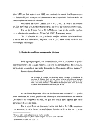 12



lei n. 9.701, de 3 de setembro de 1946, que, cuidando da guarda dos filhos menores
no desquite litigioso, assegurou expressamente aos progenitores direito de visita, no
caso daquela ser conferida a terceiro.
               O Estatuto da Mulher Casada (Lei n. 4.121, de 27-8-196211), ao alterar o
art. 326 do Código Civil, também fez referência ao direito de visita naquela hipótese.
               E a Lei do Divórcio (Lei n. 6.515/77) trouxe regra em tal sentido, mantida
com redação próxima pelo novo Código (art. 1.589). Transcrevo aquela:
               “Art. 15. Os pais, em cuja guarda não estejam os filhos, poderão visitá-Ios
e tê-Ios em sua companhia, segundo fixar o juiz, bem como fiscalizar sua
manutenção e educação”.




            1.2 Proteção aos filhos na separação litigiosa




               Pela legislação vigente, em sua literalidade, deve o juiz conferir a guarda
dos filhos menores ao cônjuge inocente, pois uma das consequências da derrota, na
contenda de separação, é a privação de guarda dos filhos, para o cônjuge culpado12.
               De acordo com Rodrigues13:


                              Na hipótese de ambos os cônjuges serem culpados, o problema se
                              complica. O Código Civil, em sua edição original, oferecia uma solução
                              mais ou menos complexa, pois ordenava que a mãe teria a guarda das
                              filhas, enquanto menores, e dos filhos até atingirem os 6 anos de idade,
                              momento em que deveriam ser entregues ao pai.




               As razões do legislador talvez se justificassem no campo teórico, porém
eram ineficazes, na prática, pois não se pode negar o inconveniente de se arrancar
um menino da companhia da mãe, na qual ele estava bem, apenas por haver
completado 6 anos de idade.
               Daí a importância da inovação trazida pela Lei n. 4.121/62, ordenando
que, em caso de culpa de ambos os cônjuges, deverão os filhos ficar em poder da

11
     Dispõe sobre a situação jurídica da mulher casada.
12
     Art. 326 do Código Civil, hoje substituído pelo art. 10 da Lei n. 6.515/77.
13
     RODRIGUES, Sílvio. Op. cit, p.277.
 
