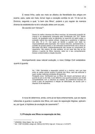 14



               E nessa linha, cada vez mais se afastou da literalidade dos artigos em
exame, para, cada vez mais, tornar regra a exceção contida no art. 13 da Lei do
Divórcio, segundo a qual, “a bem dos filhos”, poderá o juiz regular de maneira
diversa da estabelecida na lei a situação deles com os pais.
               De acordo com Venosa18:


                             Diante do melhor interesse dos filhos menores, da extremada proteção da
                             criança e do adolescente outorgada pela Constituição (art. 227, dentre
                             outros), da igualdade entre os genitores no exercício do pátrio poder, e
                             evolução natural dos valores sociais, chegou-se a questionar a vigência
                             dos arts. 10 e 11, nos quais se decide a guarda com base na
                             responsabilidade pela separação. Em nossos tribunais, acertadamente, a
                             questão da guarda passou a ser enfocada exclusivamente sob a ótica do
                             bem-estar dos filhos, independentemente das causas do rompimento do
                             casamento. Até mesmo da mãe adúltera, só por esse fato não se lhe
                             retirava a guarda de filhos menores, salvo se o seu comportamento
                             tivesse comprometido a criação da prole.



               Acompanhando essa natural evolução, o novo Código Civil estabelece
quanto à guarda:


                             Art. 1.584. Decretada a separação judicial ou o divórcio, sem que haja
                             entre as partes acordo quanto à guarda dos filhos, será ela atribuída a
                             quem revelar melhores condições de exercê-Ia.
                             Parágrafo único. Verificando que os filhos não devem permanecer sob a
                             guarda do pai ou da mãe, o juiz deferirá a sua guarda à pessoa que revele
                             compatibilidade com a natureza da medida, de preferência levando em
                             conta o grau de parentesco e relação de afetividade, de acordo com o
                             disposto na lei especifica.




               A nova lei determina, ainda, como já se fazia anteriormente, que as regras
referentes à guarda e sustento dos filhos, em caso de separação litigiosa, aplicam-
se, por igual, à hipótese de anulação de casamento19.




            1.3 Proteção aos filhos na separação de fato


18
     VENOSA, Sílvio Salvo. Op. cit, p.166.
19
     Art. 1.587 CC/2002, antigo art. 328 do CC/1916, hoje art. 14 da Lei n. 6.515/77.
 