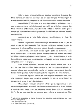 15




               Sabe-se que o primeiro jurista que focalizou o problema da guarda dos
filhos menores, em caso de separação de fato dos cônjuges, foi Washington de
Barros Monteiro, em dois parágrafos de seu formoso livro sobre o direito de família.
               Anota Monteiro20 não haver a lei se preocupado com a hipótese; mostra
que no caso nenhuma preferência assiste ao marido de reivindicar a guarda dos
filhos e revela a tendência da jurisprudência no sentido de manter o status quo, a
menos que se apresentem motivos graves que, no interesse dos menores, aconse-
lhem alteração.
               Acrescenta-se       a   esta   lição   algumas   considerações,   a   título   de
esclarecimento.
               Durante a vigência da sociedade conjugal e nos termos do art. 231, IV, do
atual, e 1.566, IV, do novo Código Civil, compete a ambos os cônjuges o dever de
sustentar e de educar os filhos, bem como o direito de os ter em sua guarda.
               Anteriormente, como quem exercia o pátrio poder era o marido 21, podia
haver dúvida quanto à questão da guarda, pretendendo-se que esta se encontrava
abrangida pelas prerrogativas do poder paternal. Contudo, a jurisprudência já havia
torrencialmente proclamado que, enquanto o pátrio poder competia ao pai, a guarda
competia a ambos os cônjuges.
               Essa dúvida, entretanto, diluiu-se com a reforma trazida pela Lei n.
4.121/62, que deferiu o pátrio poder a ambos os pais, de modo que hoje não há
qualquer dúvida, pois enquanto não transita em julgado a sentença de desquite,
tanto o marido quanto a mulher têm poder paternal e a guarda dos filhos menores.
               É óbvio que a guarda comum dos filhos só pode ser exercida se o casal
vive debaixo do mesmo teto. Se ocorre separação de fato, os filhos estarão na
companhia de um ou de outro dos cônjuges.
               Mas, estejam com quem estiverem, o fato é que o progenitor que os tem
em sua companhia está exercendo um direito que lhe advém não só de ser também
o titular do pátrio poder, como dos expressos termos do art. 231, IV, do Código
Civil22. Daí por que, quando seu consorte vem reclamar a apreensão do filho,


20
    MONTEIRO, Washington de Barros. Direito de Civil: Curso de Direito de Família. São Paulo:
Saraiva, 2002, p.193-194.
21
   Art. 580 do Código Civil
22
     Art. 1566, IV do Código Civil de 2002.
 