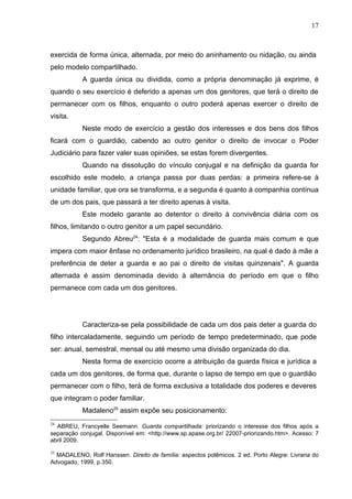 17



exercida de forma única, alternada, por meio do aninhamento ou nidação, ou ainda
pelo modelo compartilhado.
           A guarda única ou dividida, como a própria denominação já exprime, é
quando o seu exercício é deferido a apenas um dos genitores, que terá o direito de
permanecer com os filhos, enquanto o outro poderá apenas exercer o direito de
visita.
           Neste modo de exercício a gestão dos interesses e dos bens dos filhos
ficará com o guardião, cabendo ao outro genitor o direito de invocar o Poder
Judiciário para fazer valer suas opiniões, se estas forem divergentes.
           Quando na dissolução do vínculo conjugal e na definição da guarda for
escolhido este modelo, a criança passa por duas perdas: a primeira refere-se à
unidade familiar, que ora se transforma, e a segunda é quanto à companhia contínua
de um dos pais, que passará a ter direito apenas à visita.
           Este modelo garante ao detentor o direito à convivência diária com os
filhos, limitando o outro genitor a um papel secundário.
           Segundo Abreu24: "Esta é a modalidade de guarda mais comum e que
impera com maior ênfase no ordenamento jurídico brasileiro, na qual é dado à mãe a
preferência de deter a guarda e ao pai o direito de visitas quinzenais". A guarda
alternada é assim denominada devido à alternância do período em que o filho
permanece com cada um dos genitores.




           Caracteriza-se pela possibilidade de cada um dos pais deter a guarda do
filho intercaladamente, seguindo um período de tempo predeterminado, que pode
ser: anual, semestral, mensal ou até mesmo uma divisão organizada do dia.
           Nesta forma de exercício ocorre a atribuição da guarda física e jurídica a
cada um dos genitores, de forma que, durante o lapso de tempo em que o guardião
permanecer com o filho, terá de forma exclusiva a totalidade dos poderes e deveres
que integram o poder familiar.
           Madaleno25 assim expõe seu posicionamento:
24
  ABREU, Francyelle Seemann. Guarda compartilhada: priorizando o interesse dos filhos após a
separação conjugal. Disponível em: <http://www.sp.apase.org.br/ 22007-priorizando.htm>. Acesso: 7
abril 2009.

25
  MADALENO, Rolf Hanssen. Direito de família: aspectos polêmicos. 2 ed. Porto Alegre: Livraria do
Advogado, 1999, p.350.
 