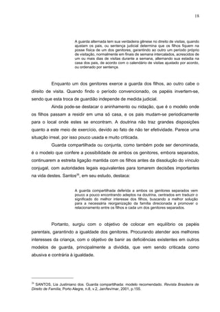 18




                        A guarda alternada tem sua verdadeira gênese no direito de visitas, quando
                        ajustam os pais, ou sentença judicial determina que os filhos fiquem na
                        posse física de um dos genitores, garantindo ao outro um período próprio
                        de visitação, normalmente em finais de semana intercalados, acrescidos de
                        um ou mais dias de visitas durante a semana, alternando sua estadia na
                        casa dos pais, de acordo com o calendário de visitas ajustado por acordo,
                        ou ordenado por sentença.



           Enquanto um dos genitores exerce a guarda dos filhos, ao outro cabe o
direito de visita. Quando findo o período convencionado, os papéis invertem-se,
sendo que esta troca de guardião independe de medida judicial.
           Ainda pode-se destacar o aninhamento ou nidação, que é o modelo onde
os filhos passam a residir em uma só casa, e os pais mudam-se periodicamente
para o local onde estes se encontram. A doutrina não traz grandes disposições
quanto a este meio de exercício, devido ao fato de não ter efetividade. Parece uma
situação irreal, por isso pouco usada e muito criticada.
           Guarda compartilhada ou conjunta, como também pode ser denominada,
é o modelo que confere a possibilidade de ambos os genitores, embora separados,
continuarem a estreita ligação mantida com os filhos antes da dissolução do vínculo
conjugal, com autoridades legais equivalentes para tomarem decisões importantes
na vida destes. Santos26, em seu estudo, destaca:


                        A guarda compartilhada deferida a ambos os genitores separados vem
                        pouco a pouco encontrando adeptos na doutrina, centrados em traduzir o
                        significado do melhor interesse dos filhos, buscando a melhor solução
                        para a necessária reorganização da família direcionada a promover o
                        relacionamento entre os filhos e cada um dos genitores separados.



           Portanto, surgiu com o objetivo de colocar em equilíbrio os papéis
parentais, garantindo a igualdade dos genitores. Procurando atender aos melhores
interesses da criança, com o objetivo de banir as deficiências existentes em outros
modelos de guarda, principalmente a dividida, que vem sendo criticada como
abusiva e contrária à igualdade.




26
  SANTOS, Lia Justiniano dos. Guarda compartilhada: modelo recomendado. Revista Brasileira de
Direito de Família, Porto Alegre, n.8, v.2, Jan/fev/mar, 2001, p.155.
 
