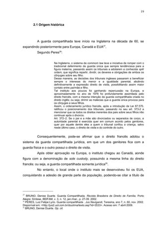 19



        2.1 Origem histórica




            A guarda compartilhada teve início na Inglaterra na década de 60, se
expandindo posteriormente para Europa, Canadá e EUA27.
            Segundo Peres28:


                          Na Inglaterra, o sistema da commom law teve a iniciativa de romper com o
                          tradicional deferimento da guarda única que sempre tendênciava para a
                          figura materna, passando assim os tribunais a adotarem a conhecida split
                          ordem, que significa repartir, dividir, os deveres e obrigações de ambos os
                          cônjuges sobre seu filho.
                          Dessa maneira, as decisões dos tribunais ingleses passaram a beneficiar
                          sempre o interesse do menor e a igualdade parental, abolindo
                          definitivamente a expressão direito de visita, possibilitando assim maior
                          contato entre pai/mãe e filho.
                          Tal instituto aos poucos foi ganhando repercussão na Europa, e
                          aproximadamente no ano de 1976 foi profundamente assimilada pelo
                          direito francês, com a mesma intenção da guarda compartilhada criada no
                          direito inglês; ou seja; dirimir as malecias que a guarda única provoca para
                          os cônjuges e seus filhos.
                          Assim, o ordenamento jurídico francês, após a introdução da Lei 87.570,
                          ratificou o posicionamento dos tribunais, passando no seu art. 373-2 a
                          mencionar que os todos os direitos inerentes dos pais sobre seus filhos irão
                          continuar após o divorcio.
                          Art. 372–2. Se o pai e a mãe são divorciados ou separados de corpo, a
                          autoridade parental é exercida quer em comum acordo pelos genitores,
                          quer por aquele dentre eles a quem o tribunal confiou a criança, salvo
                          neste último caso, o direito de visita e do controle do outro.


            Consequentemente, pode-se afirmar que o direito francês adotou o
sistema da guarda compartilhada jurídica, em que um dos genitores fica com a
guarda física e o outro possui o direito de visita.
            Após obter aprovação na Europa, o instituto chegou ao Canadá, aonde
figura com a denominação de sole custody, possuindo a mesma linha do direito
francês: ou seja, a guarda compartilhada somente jurídica29.
            No entanto, o local onde o instituto mais se desenvolveu foi os EUA,
conquistando a adesão de grande parte da população, podendo-se citar a título de




27
   BRUNO, Denise Duarte. Guarda Compartilhada. Revista Brasileira de Direito de Família. Porto
Alegre: Síntese, IBDFAM, v. 3, n. 12, jan./mar., p. 27-39. 2002.
28
   PERES, Luiz Felipe Lyrio. Guarda compartilhada . Jus Navigandi, Teresina, ano 7, n. 60, nov. 2002.
Disponível em: <http://jus2.uol.com.br/doutrina/texto.asp?id=3533>. Acesso em: 7 abril 2009.
29
   BRUNO, Denise Duarte. Op. cit.
 
