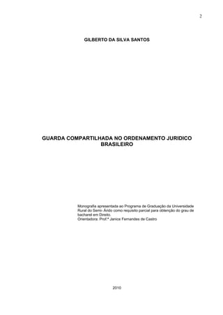 2




             GILBERTO DA SILVA SANTOS




GUARDA COMPARTILHADA NO ORDENAMENTO JURIDICO
                 BRASILEIRO




          Monografia apresentada ao Programa de Graduação da Universidade
          Rural do Semi- Árido como requisito parcial para obtenção do grau de
          bacharel em Direito.
          Orientadora: Prof.ª Janice Fernandes de Castro




                              2010
 