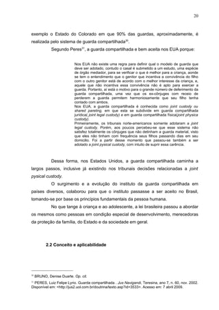 20



exemplo o Estado do Colorado em que 90% das guardas, aproximadamente, é
realizada pelo sistema de guarda compartilhada30.
              Segundo Peres31, a guarda compartilhada e bem aceita nos EUA porque:


                           Nos EUA não existe uma regra para definir qual o modelo de guarda que
                           deve ser adotado, contudo o casal é submetido a um estudo, uma espécie
                           de órgão mediador, para se verificar o que é melhor para a criança, aonde
                           se tem o entendimento que o genitor que incentiva a convivência do filho
                           com o outro genitor está de acordo com o melhor interesse da criança, e,
                           aquele que não incentiva essa convivência não é apto para exercer a
                           guarda. Portanto, aí está o motivo para o grande número de deferimento da
                           guarda compartilhada, uma vez que os ex-cônjuges com receio de
                           perderem a guarda permitem harmoniosamente que seu filho tenha
                           contado com ambos.
                           Nos EUA, a guarda compartilhada é conhecida como joint custody ou
                           shared pareting, em que esta se subdivide em guarda compartilhada
                           jurídica( joint legal custody) e em guarda compartilhada física(joint physica
                           custody).
                           Primeiramente, os tribunais norte-americanos somente adotaram a joint
                           legal custody. Porém, aos poucos percebeu-se que esse sistema não
                           satisfez totalmente os cônjuges que não detinham a guarda material, visto
                           que eles não tinham com frequência seus filhos passando dias em seu
                           domicilio. Foi a partir desse momento que passou-se também a ser
                           adotado a joint pysical custody, com intuito de suprir essa carência.



              Dessa forma, nos Estados Unidos, a guarda compartilhada caminha a
largos passos, inclusive já existindo nos tribunais decisões relacionadas a joint
pysical custody.
              O surgimento e a evolução do instituto da guarda compartilhada em
países diversos, colaborou para que o instituto passasse a ser aceito no Brasil,
tomando-se por base os princípios fundamentais da pessoa humana.
              No que tange à criança e ao adolescente, a lei brasileira passou a abordar
os mesmos como pessoas em condição especial de desenvolvimento, merecedoras
da proteção da família, do Estado e da sociedade em geral.




           2.2 Conceito e aplicabilidade




30
     BRUNO, Denise Duarte. Op. cit.
31
  PERES, Luiz Felipe Lyrio. Guarda compartilhada . Jus Navigandi, Teresina, ano 7, n. 60, nov. 2002.
Disponível em: <http://jus2.uol.com.br/doutrina/texto.asp?id=3533>. Acesso em: 7 abril 2009.
 
