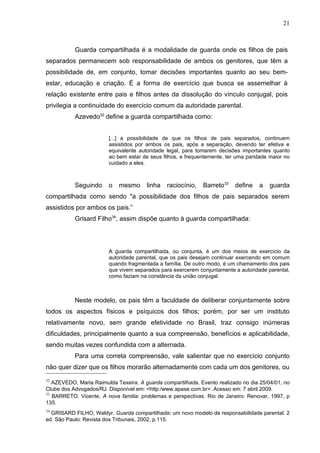 21



           Guarda compartilhada é a modalidade de guarda onde os filhos de pais
separados permanecem sob responsabilidade de ambos os genitores, que têm a
possibilidade de, em conjunto, tomar decisões importantes quanto ao seu bem-
estar, educação e criação. É a forma de exercício que busca se assemelhar à
relação existente entre pais e filhos antes da dissolução do vínculo conjugal, pois
privilegia a continuidade do exercício comum da autoridade parental.
           Azevedo32 define a guarda compartilhada como:


                        [...] a possibilidade de que os filhos de pais separados, continuem
                        assistidos por ambos os pais, após a separação, devendo ter efetiva e
                        equivalente autoridade legal, para tomarem decisões importantes quanto
                        ao bem estar de seus filhos, e frequentemente, ter uma paridade maior no
                        cuidado a eles.



           Seguindo     o   mesmo      linha   raciocínio,   Barreto33    define    a   guarda
compartilhada como sendo "a possibilidade dos filhos de pais separados serem
assistidos por ambos os pais.”
           Grisard Filho34, assim dispõe quanto à guarda compartilhada:




                        A guarda compartilhada, ou conjunta, é um dos meios de exercício da
                        autoridade parental, que os pais desejam continuar exercendo em comum
                        quando fragmentada a família. De outro modo, é um chamamento dos pais
                        que vivem separados para exercerem conjuntamente a autoridade parental,
                        como faziam na constância da união conjugal.



           Neste modelo, os pais têm a faculdade de deliberar conjuntamente sobre
todos os aspectos físicos e psíquicos dos filhos; porém, por ser um instituto
relativamente novo, sem grande efetividade no Brasil, traz consigo inúmeras
dificuldades, principalmente quanto a sua compreensão, benefícios e aplicabilidade,
sendo muitas vezes confundida com a alternada.
           Para uma correta compreensão, vale salientar que no exercício conjunto
não quer dizer que os filhos morarão alternadamente com cada um dos genitores, ou
32
   AZEVEDO, Maria Raimulda Texeira. A guarda compartilhada. Evento realizado no dia 25/04/01, no
Clube dos Advogados/RJ. Disponível em: <http:/www.apase.com.br>. Acesso em: 7 abril 2009.
33
   BARRETO. Vicente. A nova familia: problemas e perspectivas. Rio de Janeiro: Renovar, 1997, p
135.
34
  GRISARD FILHO, Waldyr. Guarda compartilhada: um novo modelo de responsabilidade parental. 2
ed. São Paulo: Revista dos Tribunais, 2002, p.115.
 