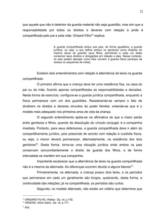 22



que aquele que não é detentor da guarda material não seja guardião, mas sim que a
responsabilidade por todos os direitos e deveres com relação à prole é
compartilhada pelo pai e pela mãe. Grisard Filho35 explica:


                           A guarda compartilhada atribui aos pais, de forma igualitária, a guarda
                           jurídica, ou seja, a que define ambos os genitores como titulares do
                           mesmo dever de guardar seus filhos, permitindo a cada um deles
                           conservar seus direitos e obrigações em relação a eles. Nesse contexto,
                           os pais podem planejar como lhes convém a guarda física (arranjos de
                           acesso ou esquemas de visita).



              Existem dois entendimentos com relação à alternância de lares na guarda
compartilhada:
              O primeiro afirma que a criança deve ter uma residência fixa, na casa do
pai ou da mãe, ficando apenas compartilhadas as responsabilidades e decisões.
Nesta forma de exercício, configura-se a guarda jurídica compartilhada, enquanto a
física permanece com um dos guardiões. Ressalvando-se sempre o fato de
dividirem os direitos e deveres oriundos do poder familiar, entende-se que é o
modelo mais adequado nos primeiros anos de vida da criança.
              O segundo entendimento apóia-se na afirmativa de que a maior perda
entre genitores e filhos, quando da dissolução do vínculo conjugal, é a companhia
imediata. Portanto, para seus defensores, a guarda compartilhada deve ir além do
compartilhamento jurídico, pois prescinde de acordo com relação à custódia física,
ou seja, o menor deverá permanecer, alternadamente, na residência dos dois
genitores36. Desta forma, torna-se uma situação jurídica onde ambos os pais
conservam concomitantemente o direito de guarda dos filhos, e de forma
intercalada os mantém em sua companhia.
              Importante esclarecer que a alternância de lares na guarda compartilhada
não é a mesma da alternada. As diferenças ocorrem devido a alguns fatores37:
              Primeiramente, na alternada, a criança possui dois lares, e os períodos
que permanece em cada um geralmente são longos, quebrando, desta forma, a
continuidade das relações; já na compartilhada, os períodos são curtos.
              Segundo, no modelo alternado, não existe um critério que determine que


35
     GRISARD FILHO, Waldyr. Op. cit, p.155.
36
     VENOSA, Sílvio Salvo. Op. cit, p.171.
37
     Ibid.
 