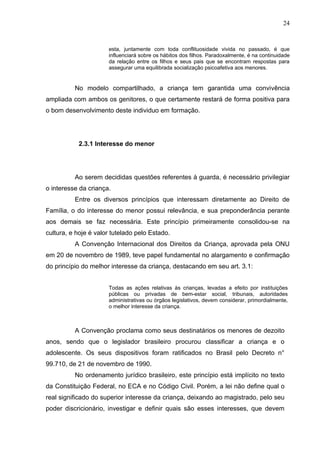 24


                      esta, juntamente com toda conflituosidade vivida no passado, é que
                      influenciará sobre os hábitos dos filhos. Paradoxalmente, é na continuidade
                      da relação entre os filhos e seus pais que se encontram respostas para
                      assegurar uma equilibrada socialização psicoafetiva aos menores.


          No modelo compartilhado, a criança tem garantida uma convivência
ampliada com ambos os genitores, o que certamente restará de forma positiva para
o bom desenvolvimento deste individuo em formação.




           2.3.1 Interesse do menor




          Ao serem decididas questões referentes à guarda, é necessário privilegiar
o interesse da criança.
          Entre os diversos princípios que interessam diretamente ao Direito de
Família, o do interesse do menor possui relevância, e sua preponderância perante
aos demais se faz necessária. Este princípio primeiramente consolidou-se na
cultura, e hoje é valor tutelado pelo Estado.
          A Convenção Internacional dos Direitos da Criança, aprovada pela ONU
em 20 de novembro de 1989, teve papel fundamental no alargamento e confirmação
do princípio do melhor interesse da criança, destacando em seu art. 3.1:


                      Todas as ações relativas às crianças, levadas a efeito por instituições
                      públicas ou privadas de bem-estar social, tribunais, autoridades
                      administrativas ou órgãos legislativos, devem considerar, primordialmente,
                      o melhor interesse da criança.



          A Convenção proclama como seus destinatários os menores de dezoito
anos, sendo que o legislador brasileiro procurou classificar a criança e o
adolescente. Os seus dispositivos foram ratificados no Brasil pelo Decreto n°
99.710, de 21 de novembro de 1990.
          No ordenamento jurídico brasileiro, este princípio está implícito no texto
da Constituição Federal, no ECA e no Código Civil. Porém, a lei não define qual o
real significado do superior interesse da criança, deixando ao magistrado, pelo seu
poder discricionário, investigar e definir quais são esses interesses, que devem
 