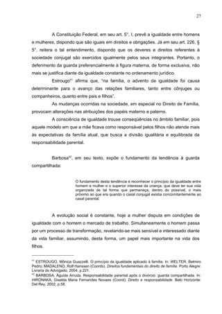 27



           A Constituição Federal, em seu art. 5°, I, prevê a igualdade entre homens
e mulheres, dispondo que são iguais em direitos e obrigações. Já em seu art. 226, §
5°, reitera o tal entendimento, dispondo que os deveres e direitos referentes à
sociedade conjugal são exercidos igualmente pelos seus integrantes. Portanto, o
deferimento da guarda preferencialmente à figura materna, de forma exclusiva, não
mais se justifica diante da igualdade constante no ordenamento jurídico.
           Estrougo41 afirma que, “na família, o advento da igualdade foi causa
deterrninante para o avanço das relações familiares, tanto entre cônjuges ou
companheiros, quanto entre pais e filhos”.
           As mudanças ocorridas na sociedade, em especial no Direito de Família,
provocam alterações nas atribuições dos papéis materno e paterno.
           A consciência de igualdade trouxe conseqüências no âmbito familiar, pois
aquele modelo em que a mãe ficava como responsável pelos filhos não atende mais
às expectativas da família atual, que busca a divisão igualitária e equilibrada da
responsabilidade parental.


           Barbosa42, em seu texto, expõe o fundamento da tendência à guarda
compartilhada:


                         O fundamento desta tendência é reconhecer o princípio da igualdade entre
                         homem e mulher e o superior interesse da criança, que deve ter sua vida
                         organizada de tal forma que permaneça, dentro do possível, o mais
                         próximo ao que era quando o casal conjugal existia concomitantemente ao
                         casal parental.



           A evolução social é constante, hoje a mulher disputa em condições de
igualdade com o homem o mercado de trabalho. Simultaneamente o homem passa
por um processo de transformação, revelando-se mais sensível e interessado diante
da vida familiar, assumindo, desta forma, um papel mais importante na vida dos
filhos.


41
   ESTROUGO, Mônica Guazzelli. O princípio da igualdade aplicado à família. In: WELTER, Belmiro
Pedro; MADALENO, Rolf Hanssen (Coords). Direitos fundamentais do direito de família. Porto Alegre:
Livraria do Advogado, 2004, p.221.
42
   BARBOSA, Águida Arruda. Responsabilidade parental após o divórcio: guarda compartilhada. In:
HIRONAKA, Giselda Maria Fernandes Novaes (Coord). Direito e responsabilidade. Belo Horizonte:
Del Rey, 2002, p.58.
 