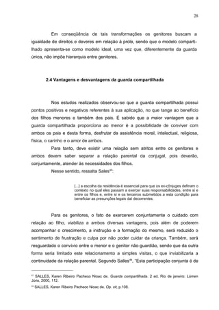 28



              Em conseqüência de tais transformações os genitores buscam a
igualdade de direitos e deveres em relação à prole, sendo que o modelo comparti-
lhado apresenta-se como modelo ideal, uma vez que, diferentemente da guarda
única, não impõe hierarquia entre genitores.




           2.4 Vantagens e desvantagens da guarda compartilhada




              Nos estudos realizados observou-se que a guarda compartilhada possui
pontos positivos e negativos referentes à sua aplicação, no que tange ao benefício
dos filhos menores e também dos pais. É sabido que a maior vantagem que a
guarda compartilhada proporciona ao menor é a possibilidade de conviver com
ambos os pais e desta forma, desfrutar da assistência moral, intelectual, religiosa,
física, o carinho e o amor de ambos.
              Para tanto, deve existir uma relação sem atritos entre os genitores e
ambos devem saber separar a relação parental da conjugal, pois deverão,
conjuntamente, atender às necessidades dos filhos.
              Nesse sentido, ressalta Sales43:


                            [...] a escolha da residência é essencial para que os ex-cônjuges definam o
                            contexto no qual eles passam a exercer suas responsabilidades, entre si e
                            entre os filhos e, entre si e os terceiros submetidos a esta condição para
                            beneficiar as presunções legais daí decorrentes.



              Para os genitores, o fato de exercerem conjuntamente o cuidado com
relação ao filho, viabiliza a ambos diversas vantagens, pois além de poderem
acompanhar o crescimento, a instrução e a formação do mesmo, será reduzido o
sentimento de frustração e culpa por não poder cuidar da criança. Também, será
resguardado o convívio entre o menor e o genitor não-guardião, sendo que da outra
forma seria limitado este relacionamento a simples visitas, o que inviabilizaria a
continuidade da relação parental. Segundo Salles44, “Esta participação conjunta é de


43
  SALLES, Karen Ribeiro Pacheco Nioac de. Guarda compartilhada. 2 ed. Rio de janeiro: Lúmen
Júris, 2000, 112.
44
     SALLES, Karen Ribeiro Pacheco Nioac de. Op. cit, p.108.
 