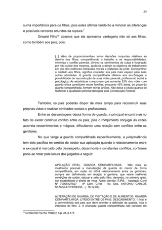 29



suma importância para os filhos, pois estes últimos tenderão a minorar as diferenças
e possíveis rancores oriundos da ruptura.”
              Grisard Filho45 observa que ela apresenta vantagens não só aos filhos,
como também aos pais, pois:



                           [...] além de proporcionar-lhes tomar decisões conjuntas relativas ao
                           destino dos filhos, compartilhando o trabalho e as responsabilidades,
                           minimiza o conflito parental, diminui os sentimentos de culpa e frustração
                           por não cuidar dos mesmos, ajuda-os a atingir os objetivos de trabalharem
                           em prol dos melhores interesses morais e materiais da prole. Compartilhar
                           o cuidado aos filhos, significa conceder aos pais mais espaço para suas
                           outras atividades. A guarda compartilhada oferece aos ex-cônjuges a
                           possibilidade de reconstrução de suas vidas pessoal, profissional, social e
                           psicológica. As estatísticas comprovam que somente 25% das mães com
                           guarda única constituem novas famílias, enquanto 45% delas, do grupo da
                           guarda compartilhada, formam novas uniões. Não deixa a citada guarda de
                           reafirmar a igualdade parental desejada pela Constituição Federal.



              Também, os pais poderão dispor de mais tempo para reconstruir suas
próprias vidas e realizar atividades sociais e profissionais.
              Entre as desvantagens dessa forma de guarda, a principal encontra-se no
fato de existir contínuo conflito entre os pais, pois o rompimento conjugal às vezes
acarreta ressentimentos e mágoas, dificultando uma relação sem conflitos entre os
genitores.
              No que tange à guarda compartilhada especificamente, a jurisprudência
tem sido pacífica no sentido de obstar sua aplicação quando o relacionamento entre
o ex-casal é marcado pelo desrespeito, desarmonia e constantes conflitos, conforme
pode-se notar pela leitura dos julgados a seguir:


                           APELAÇÃO CÍVEL. GUARDA COMPARTILHADA.                      Não mais se
                           mostrando possível a manutenção da guarda do menor de forma
                           compartilhada, em razão do difícil relacionamento entre os genitores,
                           cumpre ser definitivada em relação à genitora, que reúne melhores
                           condições de cuidar, educar e zelar pelo filho, devendo, no primeiro grau,
                           ser estabelecido o direito de vista. Apelo provido (TJRS – Apelação Cível
                           Nº 70005127527 – 8ª Câm. Cível – rel. Des. ANTONIO CARLOS
                           STANGLER PEREIRA – j. 18.12.03).


                           ALTERAÇÃO DE GUARDA, DE VISITAÇÃO E DE ALIMENTOS. GUARDA
                           COMPARTILHADA. LITÍGIO ENTRE OS PAIS. DESCABIMENTO. 1. Não é
                           a conveniência dos pais que deve orientar a definição da guarda, mas o
                           interesse do filho. 2. A chamada guarda compartilhada não consiste em

45
     GRISARD FILHO, Waldyr. Op. cit, p.175
 