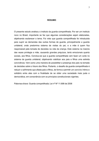 3




                                      RESUMO




O presente estudo analisou o instituto da guarda compartilhada. Por ser um instituto
novo no Brasil, importante se faz que algumas considerações sejam elaboradas,
objetivando esclarecer o tema. Foi visto que guarda compartilhada foi introduzida
para suprir as demandas das outras formas de guarda, principalmente a guarda
unilateral, onde predomina sistema de visitas do pai, e a mãe é quem fica
responsável pela tomada de decisões na vida da criança. Este sistema na maioria
das vezes privilegia a mãe, causando grandes prejuízos, tanto emocionais quanto
sociais, aos filhos. Concluiu-se que a guarda compartilhada vem fazer um corte no
sistema da guarda unilateral, objetivando viabilizar aos pais e filhos uma estreita
convivência. Vem como uma maneira de possibilitar a presença dos pais na tomada
de decisões sobre o futuro dos filhos. Portanto, o desafio da guarda compartilhada é
reduzir o sofrimento que afasta pais e filhos, de forma a permitir um convívio íntimo e
solidário entre eles com a finalidade de se obter uma sociedade mais justa e
democrática, em consonância com os princípios constitucionais vigentes.


Palavras-chave: Guarda compartilhada; Lei nº Nº 11.698 de 2008
 