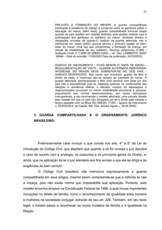31


                      PREJUÍZO À FORMAÇÃO DO MENOR. A guarda compartilhada
                      pressupõe a existência de diálogo e consenso entre os genitores sobre a
                      educação do menor. Além disso, guarda compartilhada torna-se utopia
                      quando os pais residem em cidades distintas, pois aludido instituto visa à
                      participação dos genitores no cotidiano do menor, dividindo direitos e
                      obrigações oriundas da guarda.O instituto da guarda alternada não é
                      admissível em nosso direito, porque afronta o princípio basilar do bem-
                      estar do menor, uma vez que compromete a formação da criança, em
                      virtude da instabilidade de seu cotidiano. Recurso desprovido (TJMG -
                      Apelação Cível nº 1.0000.00.328063-3/000 – rel. Des. LAMBERTO SANT
                      ´ANNA – Data do acordão: 11/09/2003 Data da publicação: 24/10/2003).


                      AGRAVO DE INSTRUMENTO - FILHO MENOR (5 ANOS DE IDADE) -
                      REGULAMENTAÇÃO DE VISITA - GUARDA ALTERNADA INDEFERIDA-
                      INTERESSE DO MENOR DEVE SOBREPOR-SE AO DOS PAIS -
                      AGRAVO DESPROVIDO. Nos casos que envolvem guarda de filho e
                      direito de visita, é imperioso ater-se sempre ao interesse do menor. A
                      guarda alternada, permanecendo o filho uma semana com cada um dos
                      pais não é aconselhável pois as repetidas quebras na continuidade das
                      relações e ambiência afetiva, o elevado número de separações e
                      reaproximações provocam no menor instabilidade emocional e psíquica,
                      prejudicando seu normal desenvolvimento, por vezes retrocessos
                      irrecuperáveis, a não recomendar o modelo alternado, uma caricata divisão
                      pela metade em que os pais são obrigados por lei a dividir pela metade o
                      tempo passado com os filhos (RJ 268/28). (TJSC - Agravo de instrumento
                      n. 00.000236-4, da Capital, Rel. Des. Alcides Aguiar, j. 26.06.2000).


        3   GUARDA      COMPARTILHADA            E    O    ORDENAMENTO             JURÍDICO
        BRASILEIRO




            Preliminarmente cabe invocar o que consta nos arts. 4° e 5° da Lei de
Introdução do Código Civil, que dispõem que quando a lei for omissa o juiz decidirá
o caso de acordo com a analogia, os costumes e os princípios gerais do Direito, e,
ainda, que na aplicação da lei o juiz atenderá aos fins sociais a que ela se dirige e às
exigências do bem comum.
            O Código Civil brasileiro não menciona expressamente a guarda
compartilhada em seus artigos, mesmo assim compreende-se que a referida lei não
a impeça, pois não existe norma que impossibilite sua aplicação. Portanto, este
modelo encontra amparo na Constituição Federal de 1988, a qual trouxe importantes
inovações no direito de família, como o reconhecimento da igualdade entre homens
e mulheres na sociedade conjugal, extraído de seu art. 226. Também, em seu texto
legal, o Estado passa a reconhecer os novos modelos de família e a igualdade na
filiação.
 