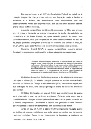 32



              Da mesma forma, o art. 227 da Constituição Federal faz referência à
proteção integral da criança como indivíduo em formação; onde a família, a
sociedade        e   o   Estado    são    determinados       como      responsáveis      pelo    seu
desenvolvimento. Ainda, pelo disposto no art. 229, os pais têm o dever de assistir,
criar e educar os filhos menores.
              A guarda compartilhada também está assegurada no ECA, que, em seu
art. 10, coloca o bem-estar da criança como dever da família, da sociedade, da
comunidade e do Poder Público, os quais deverão garantir ao menor uma
convivência familiar, visto que são pessoas em pleno desenvolvimento. No seu art.
16, expõe que toda a criança tem o direito de ser criada no seio familiar, e, ainda, no
art. 21, afirma que o poder familiar será exercido em igualdade pelos genitores.
              Conforme Grisard Filho46, a guarda compartilhada encontra parecer
favorável no ordenamento jurídico pátrio, embora não exista norma expressa:




                           Dos vários dispositivos legais pontuados, foi possível anotar que, antes de
                           impedir, nosso Direito favorece a modalidade de guarda compartilhada,
                           reafirmando a discricionariedade do juiz nessa matéria. Utilizando-se dessa
                           prerrogativa, pode o magistrado determinar a guarda compartilhada, se os
                           autos revelarem que é a modalidade que melhor atende os superiores inte-
                           resses do menor e for recomendada por equipe interprofissional de
                           assessoramento, cuja competência vem descrita no art. 151 do ECA.


              O objetivo de convívio freqüente da criança e do adolescente com seus
pais após a dissolução do vínculo conjugal, presente no modelo compartilhado,
encontra no Estatuto da Criança e do Adolescente (ECA) fundamentos legais para
sua efetivação no Brasil, uma vez que privilegia o direito de criação no âmbito do
seio familiar.
              O Código Civil expõe, em seu art. 1.583, que no deferimento da guarda
será observado o que os genitores acordarem. Portanto, esta regra traz a
possibilidade dos cônjuges optarem pelo modo de exercício da guarda, e dentre ela
o modelo compartilhado. Obviamente, a decisão dos genitores só será ratificada
pelo magistrado se estiver em consonância com os interesses do menor.
              Ainda em seu art. 1.584, o Código Civil traz importante inovação quanto
ao instituto da guarda, explicitando que esta caberá ao genitor que demonstrar
melhores condições. Dessa forma, desaparece da legislação a tendência da
46
     GRISARD FILHO, Waldyr. Op. cit, p.145-146.
 