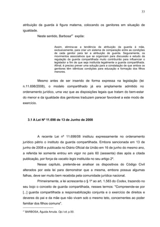 33



atribuição da guarda à figura materna, colocando os genitores em situação de
igualdade.
              Neste sentido, Barbosa47 expõe:


                            Assim, elimina-se a tendência de atribuição da guarda à mãe,
                            exclusivamente, para criar um sistema de comparação entre as condições
                            de cada genitor para ter a atribuição de guarda. Seguramente, os
                            movimentos associativos que se organizam para discussão e estudo da
                            regulação da guarda compartilhada muito contribuirão para influenciar o
                            legislador a fim de que seja instituída legalmente a guarda compartilhada.
                            Afinal, é preciso prever uma solução para a constatação de que ambos os
                            genitores têm idênticas condições para educação e formação dos filhos
                            menores.


              Mesmo antes de ser inserido de forma expressa na legislação (lei
n.11.698/2008), o modelo compartilhado já era amplamente admitido no
ordenamento jurídico, uma vez que as disposições legais que tratam do bem-estar
do menor e da igualdade dos genitores traduzem parecer favorável a este modo de
exercício.




       3.1 A Lei Nº 11.698 de 13 de Junho de 2008




              A recente Lei nº 11.698/08 instituiu expressamente no ordenamento
jurídico pátrio o instituto da guarda compartilhada. Embora sancionada em 13 de
junho de 2008 e publicada no Diário Oficial da União em 16 de junho do mesmo ano,
a referida lei somente entrou em vigor no país 60 (sessenta) dias após a citada
publicação, por força da vacatio legis instituída no seu artigo 2º.
              Nesse capítulo, pretende-se analisar os dispositivos do Código Civil
alterados por esta lei para demonstrar que a mesma, embora possua algumas
falhas, deve ser muito bem recebida pela comunidade jurídica nacional.
              Primeiramente, a lei acrescenta o § 1º ao art. 1.583 do Codex, trazendo no
seu bojo o conceito de guarda compartilhada, nesses termos: "Compreende-se por
[...] guarda compartilhada a responsabilização conjunta e o exercício de direitos e
deveres do pai e da mãe que não vivam sob o mesmo teto, concernentes ao poder
familiar dos filhos comuns".

47
     BARBOSA, Águida Arruda. Op.l cit, p.50.
 