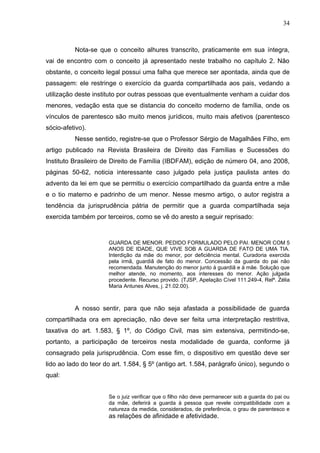 34



          Nota-se que o conceito alhures transcrito, praticamente em sua íntegra,
vai de encontro com o conceito já apresentado neste trabalho no capítulo 2. Não
obstante, o conceito legal possui uma falha que merece ser apontada, ainda que de
passagem: ele restringe o exercício da guarda compartilhada aos pais, vedando a
utilização deste instituto por outras pessoas que eventualmente venham a cuidar dos
menores, vedação esta que se distancia do conceito moderno de família, onde os
vínculos de parentesco são muito menos jurídicos, muito mais afetivos (parentesco
sócio-afetivo).
          Nesse sentido, registre-se que o Professor Sérgio de Magalhães Filho, em
artigo publicado na Revista Brasileira de Direito das Famílias e Sucessões do
Instituto Brasileiro de Direito de Família (IBDFAM), edição de número 04, ano 2008,
páginas 50-62, noticia interessante caso julgado pela justiça paulista antes do
advento da lei em que se permitiu o exercício compartilhado da guarda entre a mãe
e o tio materno e padrinho de um menor. Nesse mesmo artigo, o autor registra a
tendência da jurisprudência pátria de permitir que a guarda compartilhada seja
exercida também por terceiros, como se vê do aresto a seguir reprisado:


                      GUARDA DE MENOR. PEDIDO FORMULADO PELO PAI. MENOR COM 5
                      ANOS DE IDADE, QUE VIVE SOB A GUARDA DE FATO DE UMA TIA.
                      Interdição da mãe do menor, por deficiência mental. Curadoria exercida
                      pela irmã, guardiã de fato do menor. Concessão da guarda do pai não
                      recomendada. Manutenção do menor junto à guardiã e à mãe. Solução que
                      melhor atende, no momento, aos interesses do menor. Ação julgada
                      procedente. Recurso provido. (TJSP, Apelação Cível 111.249-4, Relª. Zélia
                      Maria Antunes Alves, j. 21.02.00).



          A nosso sentir, para que não seja afastada a possibilidade de guarda
compartilhada ora em apreciação, não deve ser feita uma interpretação restritiva,
taxativa do art. 1.583, § 1º, do Código Civil, mas sim extensiva, permitindo-se,
portanto, a participação de terceiros nesta modalidade de guarda, conforme já
consagrado pela jurisprudência. Com esse fim, o dispositivo em questão deve ser
lido ao lado do teor do art. 1.584, § 5º (antigo art. 1.584, parágrafo único), segundo o
qual:


                      Se o juiz verificar que o filho não deve permanecer sob a guarda do pai ou
                      da mãe, deferirá a guarda à pessoa que revele compatibilidade com a
                      natureza da medida, considerados, de preferência, o grau de parentesco e
                      as relações de afinidade e afetividade.
 