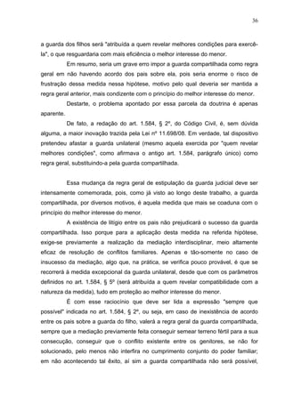 36



a guarda dos filhos será "atribuída a quem revelar melhores condições para exercê-
la", o que resguardaria com mais eficiência o melhor interesse do menor.
            Em resumo, seria um grave erro impor a guarda compartilhada como regra
geral em não havendo acordo dos pais sobre ela, pois seria enorme o risco de
frustração dessa medida nessa hipótese, motivo pelo qual deveria ser mantida a
regra geral anterior, mais condizente com o princípio do melhor interesse do menor.
            Destarte, o problema apontado por essa parcela da doutrina é apenas
aparente.
            De fato, a redação do art. 1.584, § 2º, do Código Civil, é, sem dúvida
alguma, a maior inovação trazida pela Lei nº 11.698/08. Em verdade, tal dispositivo
pretendeu afastar a guarda unilateral (mesmo aquela exercida por "quem revelar
melhores condições", como afirmava o antigo art. 1.584, parágrafo único) como
regra geral, substituindo-a pela guarda compartilhada.


            Essa mudança da regra geral de estipulação da guarda judicial deve ser
intensamente comemorada, pois, como já visto ao longo deste trabalho, a guarda
compartilhada, por diversos motivos, é aquela medida que mais se coaduna com o
princípio do melhor interesse do menor.
            A existência de litígio entre os pais não prejudicará o sucesso da guarda
compartilhada. Isso porque para a aplicação desta medida na referida hipótese,
exige-se previamente a realização da mediação interdisciplinar, meio altamente
eficaz de resolução de conflitos familiares. Apenas e tão-somente no caso de
insucesso da mediação, algo que, na prática, se verifica pouco provável, é que se
recorrerá à medida excepcional da guarda unilateral, desde que com os parâmetros
definidos no art. 1.584, § 5º (será atribuída a quem revelar compatibilidade com a
natureza da medida), tudo em proteção ao melhor interesse do menor.
            É com esse raciocínio que deve ser lida a expressão "sempre que
possível" indicada no art. 1.584, § 2º, ou seja, em caso de inexistência de acordo
entre os pais sobre a guarda do filho, valerá a regra geral da guarda compartilhada,
sempre que a mediação previamente feita conseguir semear terreno fértil para a sua
consecução, conseguir que o conflito existente entre os genitores, se não for
solucionado, pelo menos não interfira no cumprimento conjunto do poder familiar;
em não acontecendo tal êxito, aí sim a guarda compartilhada não será possível,
 