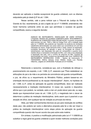 37



devendo ser aplicada a medida excepcional da guarda unilateral, com os ditames
estipulados pelo já citado § 5º do art. 1.584.
          Nesse sentido, vale a pena noticiar que o Tribunal de Justiça do Rio
Grande do Sul, recentemente, já sob a égide da Lei nº 11.698/08, entendendo não
haver harmonia suficiente entre os pais que permitisse o sucesso da guarda
compartilhada, exarou a seguinte decisão:


                       AGRAVO DE INSTRUMENTO. DISSOLUÇÃO DE UNIÃO ESTÁVEL
                       LITIGIOSA. PEDIDO DE GUARDA COMPARTILHADA. DESCABIMENTO.
                       AUSÊNCIA DE CONDIÇÕES PARA DECRETAÇÃO. A guarda compartilha
                       está prevista nos arts. 1583 e 1584 do Código Civil, com a redação dada
                       pela Lei 11.698/08, não podendo ser impositiva na ausência de condições
                       cabalmente demonstradas nos autos sobre sua conveniência em prol dos
                       interesses do menor. Exige harmonia entre o casal, mesmo na separação,
                       condições favoráveis de atenção e apoio na formação da criança e,
                       sobremaneira, real disposição dos pais em compartilhar a guarda como
                       medida eficaz e necessária à formação do filho, com vista a sua adaptação
                       à separação dos pais, com o mínimo de prejuízos ao filho. Ausente tal
                       demonstração nos autos, inviável sua decretação pelo Juízo. AGRAVO DE
                       INSTRUMENTO DESPROVIDO. (TJRS - Agravo de Instrumento nº
                       70025244955, Sétima Câmara Cível, Relator: André Luiz Planella
                       Villarinho, Julgado em 24/09/2008, Publicado em 01/10/2008).



          Retomando o raciocínio, constata-se que, com a finalidade de reforçar o
posicionamento ora exposto, o art. 1.584, § 3º, assevera que "Para estabelecer as
atribuições do pai e da mãe e os períodos de convivência sob guarda compartilhada,
o juiz, de ofício ou a requerimento do Ministério Público, poderá basear-se em
orientação técnico-profissional ou de equipe interdisciplinar". Assim, na hipótese do
art. 1.584, § 2º, antes da aplicação da guarda compartilhada, deve ser realizada
necessariamente a mediação interdisciplinar. A nosso ver, quando o dispositivo
afirma que o juiz poderá, na verdade, está a criar um poder-dever para ele, ou seja,
desde que imprescindível (caso do art. 1.584, § 2º), o magistrado tem o dever de
determinar a prática da mediação interdisciplinar, tanto assim que é possível a sua
atuação de ofício, sem qualquer tipo de violação ao princípio da inércia.
          Aliás, por faltar conhecimentos técnicos ao juiz para resolução de conflitos
deste jaez, não poderia ser outra a alternativa proposta pela lei a não ser impor a
prática da mediação interdisciplinar como etapa prévia da aplicação da guarda
compartilhada quando não houver acordo dos pais sobre esta matéria.
          Em síntese, é positiva a modificação patrocinada pela Lei nº 11.698/08 ao
substituir a regra geral da guarda unilateral a quem revelar melhores condições para
 