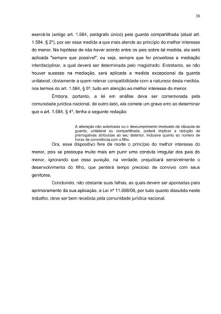 38



exercê-la (antigo art. 1.584, parágrafo único) pela guarda compartilhada (atual art.
1.584, § 2º), por ser essa medida a que mais atende ao princípio do melhor interesse
do menor. Na hipótese de não haver acordo entre os pais sobre tal medida, ela será
aplicada "sempre que possível", ou seja, sempre que for proveitosa a mediação
interdisciplinar, a qual deverá ser determinada pelo magistrado. Entretanto, se não
houver sucesso na mediação, será aplicada a medida excepcional da guarda
unilateral, obviamente a quem relevar compatibilidade com a natureza desta medida,
nos termos do art. 1.584, § 5º, tudo em atenção ao melhor interesse do menor.
             Embora, portanto, a lei em análise deva ser comemorada pela
comunidade jurídica nacional, de outro lado, ela comete um grave erro ao determinar
que o art. 1.584, § 4º, tenha a seguinte redação:


                        A alteração não autorizada ou o descumprimento imotivado de cláusula de
                        guarda, unilateral ou compartilhada, poderá implicar a redução de
                        prerrogativas atribuídas ao seu detentor, inclusive quanto ao número de
                        horas de convivência com o filho.
             Ora, esse dispositivo fere de morte o princípio do melhor interesse do
menor, pois se preocupa muito mais em punir uma conduta irregular dos pais do
menor, ignorando que essa punição, na verdade, prejudicará sensivelmente o
desenvolvimento do filho, que perderá tempo precioso de convívio com seus
genitores.
             Concluindo, não obstante suas falhas, as quais devem ser apontadas para
aprimoramento da sua aplicação, a Lei nº 11.698/08, por tudo quanto discutido neste
trabalho, deve ser bem recebida pela comunidade jurídica nacional.
 