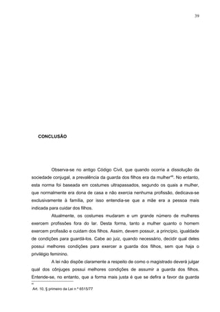 39




     CONCLUSÃO




           Observa-se no antigo Código Civil, que quando ocorria a dissolução da
sociedade conjugal, a prevalência da guarda dos filhos era da mulher48. No entanto,
esta norma foi baseada em costumes ultrapassados, segundo os quais a mulher,
que normalmente era dona de casa e não exercia nenhuma profissão, dedicava-se
exclusivamente à família, por isso entendia-se que a mãe era a pessoa mais
indicada para cuidar dos filhos.
           Atualmente, os costumes mudaram e um grande número de mulheres
exercem profissões fora do lar. Desta forma, tanto a mulher quanto o homem
exercem profissão e cuidam dos filhos. Assim, devem possuir, a princípio, igualdade
de condições para guardá-los. Cabe ao juiz, quando necessário, decidir qual deles
possui melhores condições para exercer a guarda dos filhos, sem que haja o
privilégio feminino.
           A lei não dispõe claramente a respeito de como o magistrado deverá julgar
qual dos cônjuges possui melhores condições de assumir a guarda dos filhos.
Entende-se, no entanto, que a forma mais justa é que se defira a favor da guarda
4
48

Art. 10, § primeiro da Lei n º 6515/77
 