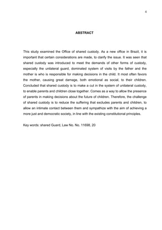 4




                                      ABSTRACT




This study examined the Office of shared custody. As a new office in Brazil, it is
important that certain considerations are made, to clarify the issue. It was seen that
shared custody was introduced to meet the demands of other forms of custody,
especially the unilateral guard, dominated system of visits by the father and the
mother is who is responsible for making decisions in the child. It most often favors
the mother, causing great damage, both emotional as social, to their children.
Concluded that shared custody is to make a cut in the system of unilateral custody,
to enable parents and children close together. Comes as a way to allow the presence
of parents in making decisions about the future of children. Therefore, the challenge
of shared custody is to reduce the suffering that excludes parents and children, to
allow an intimate contact between them and sympathize with the aim of achieving a
more just and democratic society, in line with the existing constitutional principles.


Key words: shared Guard, Law No. No. 11698, 20
 