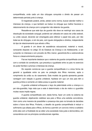 40



compartilhada, onde cada um dos cônjuges conquista o direito de passar um
determinado período junto à criança.
          O magistrado poderá, ainda, adotar como norma, buscar atender melhor o
interesse da criança, o que também se traduz no cônjuge que melhor favorece o
relacionamento da criança com o progenitor não detentor da guarda.
          Ressalte-se que este tipo de guarda não deve se restringir aos casos de
dissolução da sociedade conjugal, podendo ser utilizada em casos de união estável,
ou união casual, devendo ser empregada para efetivar o papel dos pais, por não
tratar-se de cônjuges, e sim de pais, com iguais obrigações e direitos, independente
do tipo de relacionamento que adveio o filho.
          A guarda é um dever de assistência educacional, material e moral,
consoante disposto no artigo 33 do Estatuto da Criança e do Adolescente, a ser
cumprido no interesse e em proveito do filho menor, garantindo-lhe a sobrevivência
física e o desenvolvimento psíquico.
          Faz-se importante destacar que o sistema de guarda compartilhada condiz
com a vontade do constituinte, que preceitua a igualdade entre os pais no exercício
do poder familiar e prioriza o interesse da criança.
          Do exposto conclui-se que a guarda compartilhada é a única forma de
garantir a igualdade entre os pais na proteção dos filhos menores, após o
rompimento da união ou do casamento. Este modelo de guarda apresenta grande
vantagem com relação à guarda unilateral, hipótese em que um dos pais têm a
guarda jurídica e somente um deles possui a guarda material.
          A guarda unilateral enfraquece o laço de paternidade entre a criança e o
pai não-guardião, haja vista que a este é determinado o dia de visita e o guardião
muitas vezes impõe regras.
          A guarda compartilhada vem, desta forma, fazer um corte no sistema da
guarda unilateral, objetivando viabilizar aos pais e filhos uma estreita convivência.
Vem como uma maneira de possibilitar a presença dos pais na tomada de decisões
sobre o futuro dos filhos. Portanto, o desafio da guarda compartilhada é reduzir o
sofrimento que afasta pais e filhos, de forma a permitir um convívio íntimo e solidário
entre eles com a finalidade de se obter uma sociedade mais justa e democrática, em
consonância com os princípios constitucionais vigentes.
 