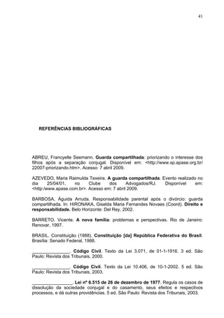41




   REFERÊNCIAS BIBLIOGRÁFICAS




ABREU, Francyelle Seemann. Guarda compartilhada: priorizando o interesse dos
filhos após a separação conjugal. Disponível em: <http://www.sp.apase.org.br/
22007-priorizando.htm>. Acesso: 7 abril 2009.

AZEVEDO, Maria Raimulda Texeira. A guarda compartilhada. Evento realizado no
dia     25/04/01,  no     Clube    dos      Advogados/RJ. Disponível     em:
<http:/www.apase.com.br>. Acesso em: 7 abril 2009.

BARBOSA, Águida Arruda. Responsabilidade parental após o divórcio: guarda
compartilhada. In: HIRONAKA, Giselda Maria Fernandes Novaes (Coord). Direito e
responsabilidade. Belo Horizonte: Del Rey, 2002.

BARRETO. Vicente. A nova familia: problemas e perspectivas. Rio de Janeiro:
Renovar, 1997.

BRASIL. Constituição (1988). Constituição [da] República Federativa do Brasil.
Brasília: Senado Federal, 1988.

_______________. Código Civil. Texto da Lei 3.071, de 01-1-1916. 3 ed. São
Paulo: Revista dos Tribunais, 2000.

_______________. Código Civil. Texto da Lei 10.406, de 10-1-2002. 5 ed. São
Paulo: Revista dos Tribunais, 2003.

________________. Lei nº 6.515 de 26 de dezembro de 1977. Regula os casos de
dissolução da sociedade conjugal e do casamento, seus efeitos e respectivos
processos, e dá outras providências. 5 ed. São Paulo: Revista dos Tribunais, 2003.
 