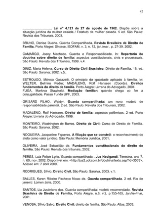 42




________________. Lei nº 4.121 de 27 de agosto de 1962. Dispõe sobre a
situação jurídica da mulher casada / Estatuto da mulher casada. 5 ed. São Paulo:
Revista dos Tribunais, 2003.

BRUNO, Denise Duarte. Guarda Compartilhada. Revista Brasileira de Direito de
Família. Porto Alegre: Síntese, IBDFAM, v. 3, n. 12, jan./mar., p. 27-39. 2002.

CAMARGO, Joecy Machado. Guarda e Responsabilidade. In: Repertório de
doutrina sobre direito de família: aspectos constitucionais, civis e processuais.
São Paulo: Revista dos Tribunais, 1999. v.4

DINIZ, Maria Helena. Curso de Direito Civil Brasileiro: Direito de Família. 18. ed.
São Paulo: Saraiva, 2002. v.5.

ESTROUGO, Mônica Guazzelli. O princípio da igualdade aplicado à família. In:
WELTER, Belmiro Pedro; MADALENO, Rolf Hanssen (Coords). Direitos
fundamentais do direito de família. Porto Alegre: Livraria do Advogado, 2004.
FUGA, Marlova Stawinski. Mediação familiar: quando chega ao fim a
conjugalidade. Passo Fundo UPF, 2003.

GRISARD FILHO, Waldyr. Guarda compartilhada: um novo modelo de
responsabilidade parental. 2 ed. São Paulo: Revista dos Tribunais, 2002.

MADALENO, Rolf Hanssen. Direito de família: aspectos polêmicos. 2 ed. Porto
Alegre: Livraria do Advogado, 1999.

MONTEIRO, Washington de Barros. Direito de Civil: Curso de Direito de Família.
São Paulo: Saraiva, 2002.

NOGUEIRA, Jacqueline Figueras. A filiação que se constrói: o reconhecimento do
afeto como valor jurídico. São Paulo: Memória Jurídica, 2001.

OLIVEIRA, José Sebastião de. Fundamentos constitucionais do direito de
família. São Paulo: Revista dos tribunais, 2002.

PERES, Luiz Felipe Lyrio. Guarda compartilhada . Jus Navigandi, Teresina, ano 7,
n. 60, nov. 2002. Disponível em: <http://jus2.uol.com.br/doutrina/texto.asp?id=3533>.
Acesso em: 7 abril 2009.

RODRIGUES, Sílvio. Direito Civil. São Paulo: Saraiva, 2003. v.1.

SALLES, Karen Ribeiro Pacheco Nioac de. Guarda compartilhada. 2 ed. Rio de
janeiro: Lúmen Júris, 2000.

SANTOS, Lia Justiniano dos. Guarda compartilhada: modelo recomendado. Revista
Brasileira de Direito de Família, Porto Alegre, n.8, v.2, p.155-165, Jan/fev/mar,
2001.

VENOSA, Sílvio Salvo. Direito Civil: direito de família. São Paulo: Atlas, 2003.
 